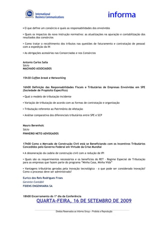▪ O que define um consórcio e quais as responsabilidades dos envolvidos

▪ Quais os impactos da nova instrução normativa: as atualizações na apuração e contabilização dos
resultados dos consórcios

▪ Como tratar o recolhimento dos tributos nas questões de faturamento e contratação de pessoal
com a expedição da IN

▪ As obrigações acessórias nas Consorciadas e nos Consórcios


Antonio Carlos Salla
Sócio
MACHADO ASSOCIADOS


15h30 Coffee break e Networking


16h00 Definição das Responsabilidades Fiscais e Tributárias de Empresas Envolvidas em SPE
(Sociedade de Propósito Específico)

▪ Qual o modelo de tributação incidente

▪ Variação de tributação de acordo com as formas de contratação e organização

▪ Tributação referente ao Patrimônio de Afetação

▪ Análise comparativa dos diferenciais tributários entre SPE e SCP


Mauro Berenholc
Sócio
PINHEIRO NETO ADVOGADOS


17h00 Como o Mercado de Construção Civil está se Beneficiando com os Incentivos Tributários
Concedidos pelo Governo Federal em Virtude da Crise Mundial

▪ A desoneração da cadeia de construção civil com a redução de IPI

▪ Quais são os requerimentos necessários e os benefícios do RET – Regime Especial de Tributação
para as empresas que fazem parte do programa “Minha Casa, Minha Vida”

▪ Vantagens tributárias geradas pela inovação tecnológica – o que pode ser considerado inovação?
Como o processo deve ser administrado?

Eurico dos Reis Rodrigues Froes
Gerente Contábil
FIDENS ENGENHARIA SA


18h00 Encerramento do 1º dia da Conferência
           QUARTA-FEIRA, 16 DE SETEMBRO DE 2009

                           Direitos Reservados ao Informa Group – Proibida a Reprodução
 