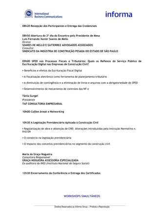 08h20 Recepção dos Participantes e Entrega das Credenciais


08h50 Abertura do 2º dia do Encontro pelo Presidente de Mesa
Luís Fernando Xavier Soares de Mello
Diretor
SOARES DE MELLO E GUTIERREZ ADVOGADOS ASSOCIADOS
Consultor
SINDICATO DA INDÚSTRIA DE CONSTRUÇÃO PESADA DO ESTADO DE SÃO PAULO


09h00 SPED nos Processos Fiscais e Tributários: Quais os Reflexos do Serviço Público de
Escrituração Digital nas Empresas de Construção Civil?

▪ Benefícios e efeitos da Escrituração Fiscal Digital

▪ A fiscalização eletrônica como ferramenta de planejamento tributário

▪ A diminuição de contingência e a eliminação de livros e arquivos com a obrigatoriedade do SPED

▪ Desenvolvimento de mecanismos de controles das NF-e

Tânia Gurgel
Presidente
TAF CONSULTORIA EMPRESARIAL


10h00 Coffee break e Networking



10h30 A Legislação Previdenciária Aplicada à Construção Civil

▪ Regularização de obra e obtenção de CND. Alterações introduzidas pela Instrução Normativa n.
910/09

▪ O consórcio na legislação previdenciária

▪ O impacto dos conceitos previdenciários no segmento da construção civil


Maria da Graça Nogueira
Consultora Responsável
GRAÇA NOGUEIRA ASSESSORIA ESPECIALIZADA
Ex-auditora do INSS (Instituto Nacional do Seguro Social)


12h30 Encerramento da Conferência e Entrega dos Certificados




                                      WORKSHOPS SIMULTÂNEOS


                            Direitos Reservados ao Informa Group – Proibida a Reprodução
 