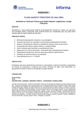 WORKSHOP I

                       PLANEJAMENTO TRIBUTÁRIO DE UMA OBRA

        Avaliando as Variáveis Críticas que Podem Reduzir Legalmente a Carga
                                       Tributária
OBJETIVO

Exemplificar o tema apresentando modelos de planejamentos tributários e propor aos executivos
uma atividade prática, reforçando quais variáveis devem ser consideradas para que possa haver
redução legal da carga tributária de uma obra.

PRINCIPAIS TÓPICOS

    •    Definição de planejamento tributário e sua abrangência
    •    Os pontos que devem ser avaliados na estruturação do planejamento tributário
    •    Adequar o planejamento tributário à realidade da empresa (riscos versus custos)
    •    As apurações dos tributos visando melhorar a competitividade
    •    Como a empresa pode maximizar os procedimentos fiscais
    •    Opção pelo Lucro real ou presumido - ferramentas para o planejamento tributário
    •    Planejamento tributário por meio do contencioso judicial e administrativo
    •    Utilização de incentivos fiscais e sua aplicação
    •    O parcelamento da Lei nº 11.945/09


PÚBLICO-ALVO

Profissionais das áreas administrativo-financeira e controladoria e demais envolvidos no pagamento
de tributos de construtoras e empresas que tenham interesse em saber como desenvolver um
planejamento tributário focado na otimização da carga tributária.


LIDERADO POR:

Sérgio Presta
Sócio
AZEVEDO RIOS, CAMARGO, SERAGINI E PRESTA - ADVOGADOS E CONSULTORES

Formado em Direito pela PUC – Pontifícia Universidade Católica de Pernambuco. Pós Graduado em Direito Empresarial pela
PUC – Pontifícia Universidade Católica de Pernambuco e em Tributação pela EDESP da FGV Fundação Getúlio Vargas. Possui
ainda graduação pelo Programa de Capacitação Docente da Fundação Getúlio Vargas (GVlaw). É membro do Conselho
Científico da Academia Brasileira de Direito Tributário e da Academia Brasileira de Direito Tributário da Câmara Americana
de Comércio – AMCHAM – Comitê de Legislação. Foi representante do Brasil no “The Americas Project” no curso realizado pelo
James A. Baker III Institute for Policy of Rice University – Houston – Texas – EUA, de 1998 e 2007. É também colaborador da
Revista Tributária e de Finanças Públicas editada pela Academia Brasileira de Direito Tributário, São Paulo-SP e dos sites
Tributário.net, São Paulo – SP e Resenha de Notícias Fiscais, São Paulo – SP. É Ex-Diretor da Associação dos Advogados de
Empresa de Pernambuco e Ex-Diretor Jurídico da Câmara Brasil Portugal de Comércio, Indústria e Turismo. Atualmente é
sócio da Azevedo Rios, Camargo, Seragini e Presta - Advogados e Consultores.




                                                  WORKSHOP 2

                                 Direitos Reservados ao Informa Group – Proibida a Reprodução
 