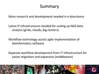 Summary
More research and development needed in e-bioscience

Latest IT infrastructures needed for scaling up NGS data
   analysis (grids, clouds, big clusters)

Workflow technology assists agile implementation of
 bioinformatics software

Separate workflow development from IT infrastructure for
  easier migration and expansion (middleware)
 