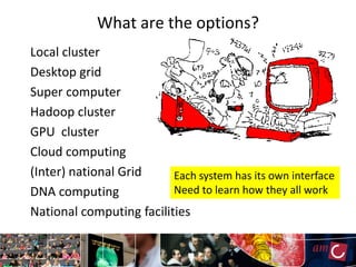 What are the options?
Local cluster
Desktop grid
Super computer
Hadoop cluster
GPU cluster
Cloud computing
(Inter) national Grid     Each system has its own interface
DNA computing             Need to learn how they all work
National computing facilities
 