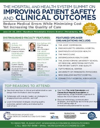 Hear best practices in clinical and administrative care
design from the Nation’s best hospitals
	 Collaborate with industry leaders on strategies to
engage physicians, patients, and staff
	 Learn time-tested strategies ensuring quality
outcomes, patient safety, and reducing the
cost of care
	 Hear from The Joint Commission and
Connecticut Hospital Association on
implementing a High Reliability approach to
reduce the risk of adverse events
	 Discover technology, communication
strategies, and reporting tips to keep your organiza
on the cutting edge of
innovation and positioned for success
Organized by:Educational Partner:
�
June 24- 25, 2014 | Wyndham Philadelphia Historic District | Philadelphia, PA
Reduce Medical Errors While Minimizing Cost
Yet Increasing the Quality of Care
The Hospital and Health System Summit on
Improving Patient Safety
and Clinical Outcomes
	 John R.
Butterly, MD
Executive
Medical Director,
External Affairs
Dartmouth-
Hitchcock
Health
	 James Dilling
System Quality
Administrator,
Assistant Professor
of Health Care
Systems
Engineering
Mayo Clinic
Medical
	Erin DuPree, MD
Chief Medical
Officer,
Vice President
The Joint
Commission’s
Center on
Transforming
Healthcare
	Mary Reich
Cooper
Chief Quality
Officer
Connecticut
Hospital
Association
DISTINGUISHED FACULTY Features:
top reasons to attend:
for program updates visit
www.worldcongress.com/outcomes
CME
Accreditation
See inside or visit
www.world
congress.com/HCQ
for more details
To register, please visit: www.worldcongress.com/outcomes
Call: 800-767-9499 • email: wcreg@worldcongress.com
featured speaker
organizations include:
	 The Joint Commission
	 Massachusetts General Hospital
	 Dartmouth Hitchcock Health
	 The Mayo Clinic
	 Intermountain Health Care
	 The Johns Hopkins University School
of Medicine, Armstrong Institute
for Patient Safety and Quality
	 Tufts Medical Center
	 University of Minnesota Physicians
	 New England Baptist Hospital
	 Connecticut Hospital Association
Exhibitor:
 