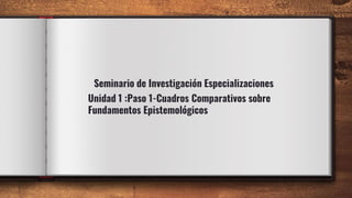 Seminario de Investigación Especializaciones
Unidad 1 :Paso 1-Cuadros Comparativos sobre
Fundamentos Epistemológicos
 