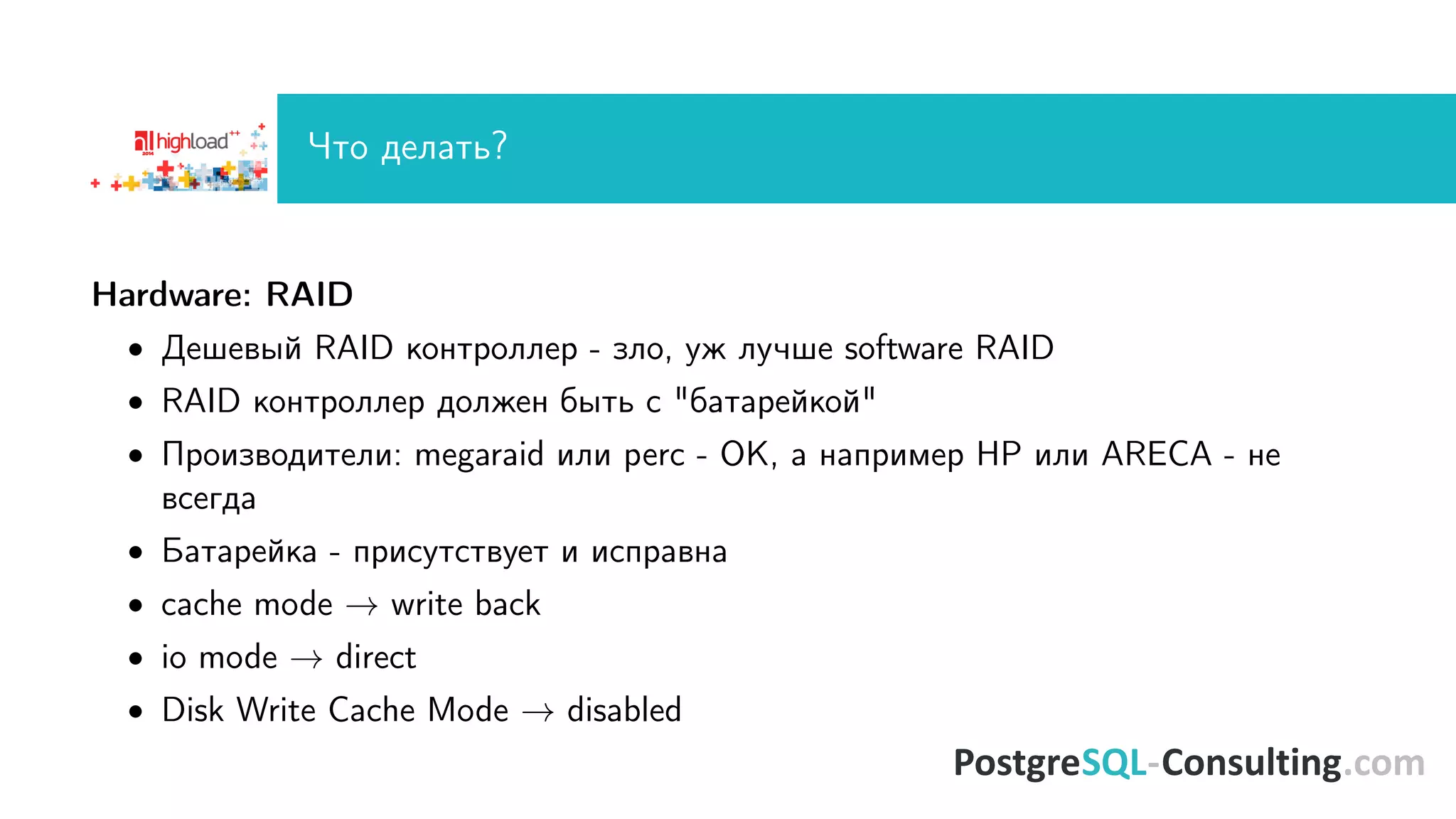 ×òî äåëàòü? 
Hardware: RAID 
 Äåøåâûé RAID êîíòðîëëåð - çëî, óæ ëó÷øå software RAID 
 RAID êîíòðîëëåð äîëæåí áûòü ñ áàòàðåéêîé 
 Ïðîèçâîäèòåëè: megaraid èëè perc - OK, à íàïðèìåð HP èëè ARECA - íå 
âñåãäà 
 Áàòàðåéêà - ïðèñóòñòâóåò è èñïðàâíà 
 cache mode ! write back 
 io mode ! direct 
 Disk Write Cache Mode ! disabled 
 