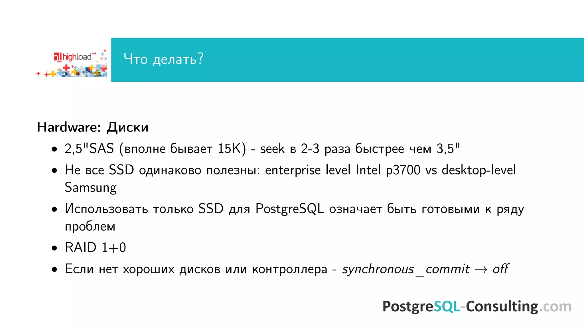 ×òî äåëàòü? 
Hardware: Äèñêè 
 2,5SAS (âïîëíå áûâàåò 15K) - seek â 2-3 ðàçà áûñòðåå ÷åì 3,5 
 Íå âñå SSD îäèíàêîâî ïîëåçíû: enterprise level Intel p3700 vs desktop-level 
Samsung 
 Èñïîëüçîâàòü òîëüêî SSD äëÿ PostgreSQL îçíà÷àåò áûòü ãîòîâûìè ê ðÿäó 
ïðîáëåì 
 RAID 1+0 
 Eñëè íåò õîðîøèõ äèñêîâ èëè êîíòðîëëåðà - synchronous_commit ! o 
 
