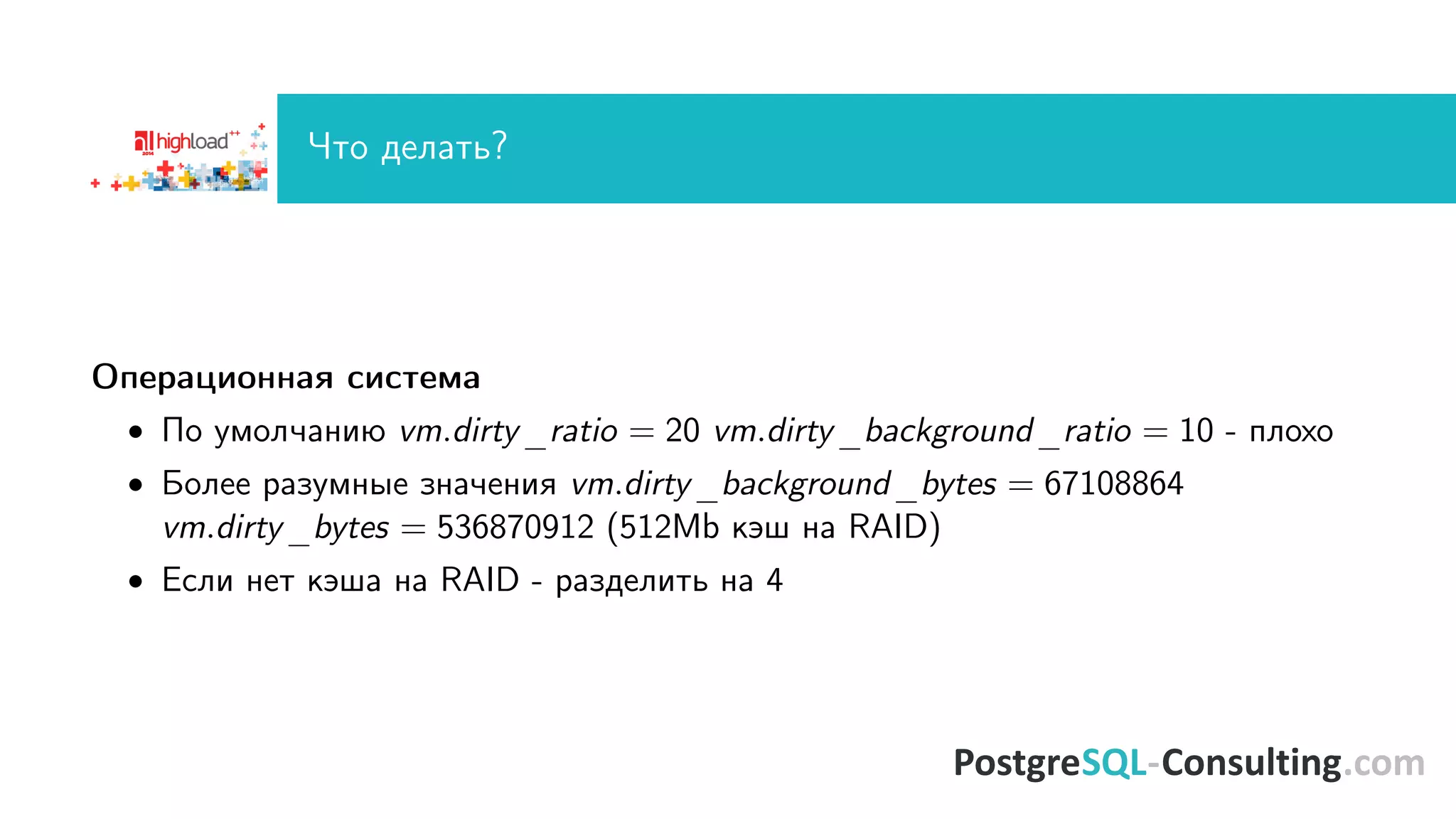 ×òî äåëàòü? 
Îïåðàöèîííàÿ ñèñòåìà 
 Ïî óìîë÷àíèþ vm:dirty_ratio = 20 vm:dirty_background_ratio = 10 - ïëîõî 
 Áîëåå ðàçóìíûå çíà÷åíèÿ vm:dirty_background_bytes = 67108864 
vm:dirty_bytes = 536870912 (512Mb êýø íà RAID) 
 Åñëè íåò êýøà íà RAID - ðàçäåëèòü íà 4 
 