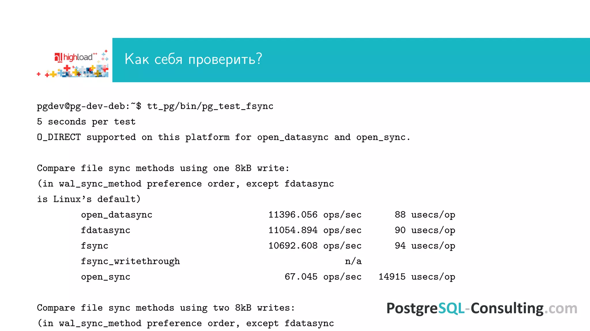 Êàê ñåáÿ ïðîâåðèòü? 
pgdev@pg-dev-deb:~$ tt_pg/bin/pg_test_fsync 
5 seconds per test 
O_DIRECT supported on this platform for open_datasync and open_sync. 
Compare file sync methods using one 8kB write: 
(in wal_sync_method preference order, except fdatasync 
is Linux’s default) 
open_datasync 11396.056 ops/sec 88 usecs/op 
fdatasync 11054.894 ops/sec 90 usecs/op 
fsync 10692.608 ops/sec 94 usecs/op 
fsync_writethrough n/a 
open_sync 67.045 ops/sec 14915 usecs/op 
Compare file sync methods using two 8kB writes: 
(in wal_sync_method preference order, except fdatasync 
 