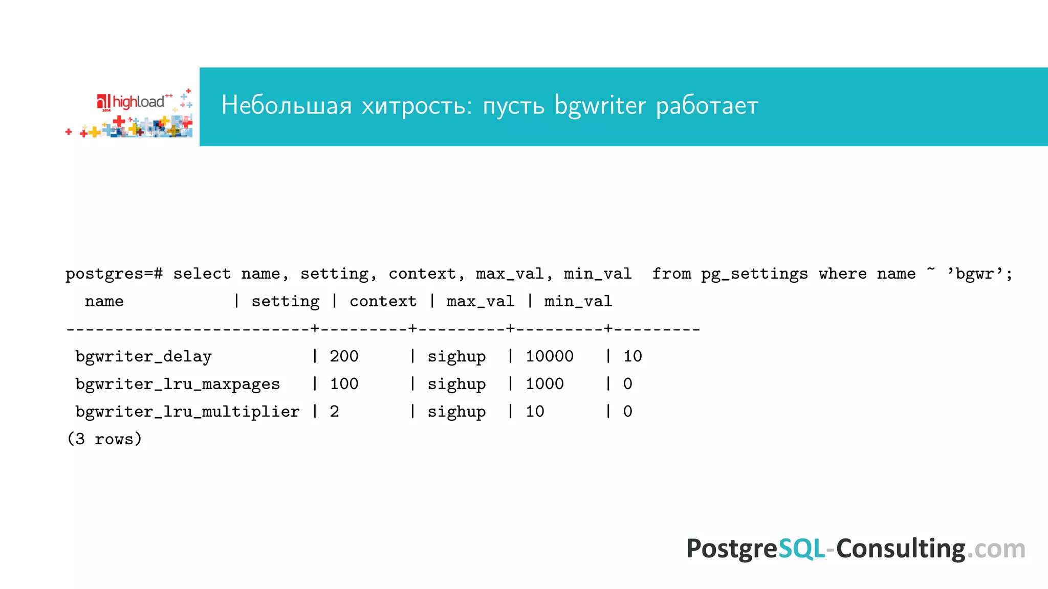 Íåáîëüøàÿ õèòðîñòü: ïóñòü bgwriter ðàáîòàåò 
postgres=# select name, setting, context, max_val, min_val from pg_settings where name ~ ’bgwr’; 
name | setting | context | max_val | min_val 
-------------------------+---------+---------+---------+--------- 
bgwriter_delay | 200 | sighup | 10000 | 10 
bgwriter_lru_maxpages | 100 | sighup | 1000 | 0 
bgwriter_lru_multiplier | 2 | sighup | 10 | 0 
(3 rows) 
 