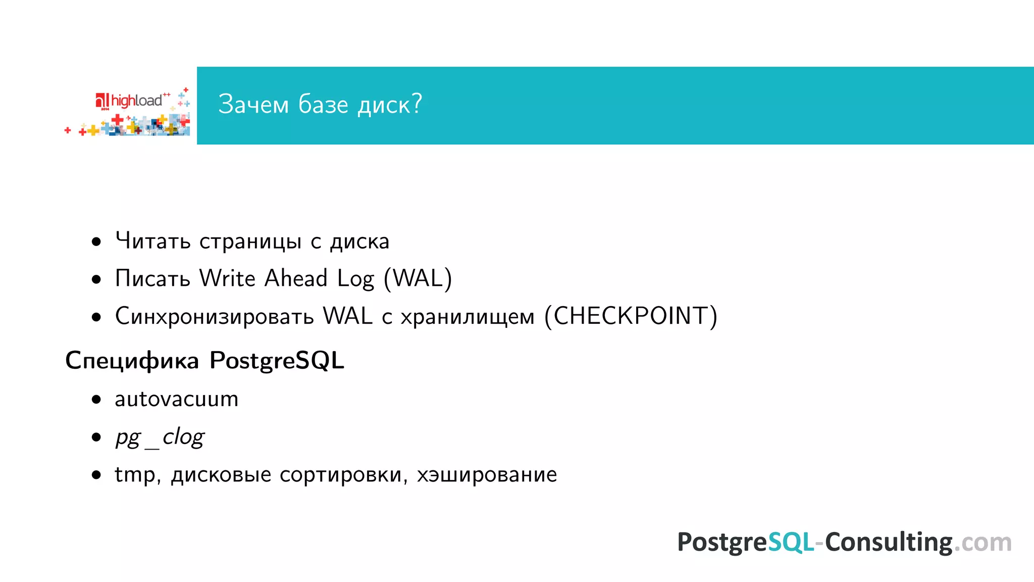 Çà÷åì áàçå äèñê? 
 ×èòàòü ñòðàíèöû ñ äèñêà 
 Ïèñàòü Write Ahead Log (WAL) 
 Ñèíõðîíèçèðîâàòü WAL ñ õðàíèëèùåì (CHECKPOINT) 
Ñïåöèôèêà PostgreSQL 
 autovacuum 
 pg_clog 
 tmp, äèñêîâûå ñîðòèðîâêè, õýøèðîâàíèå 
 