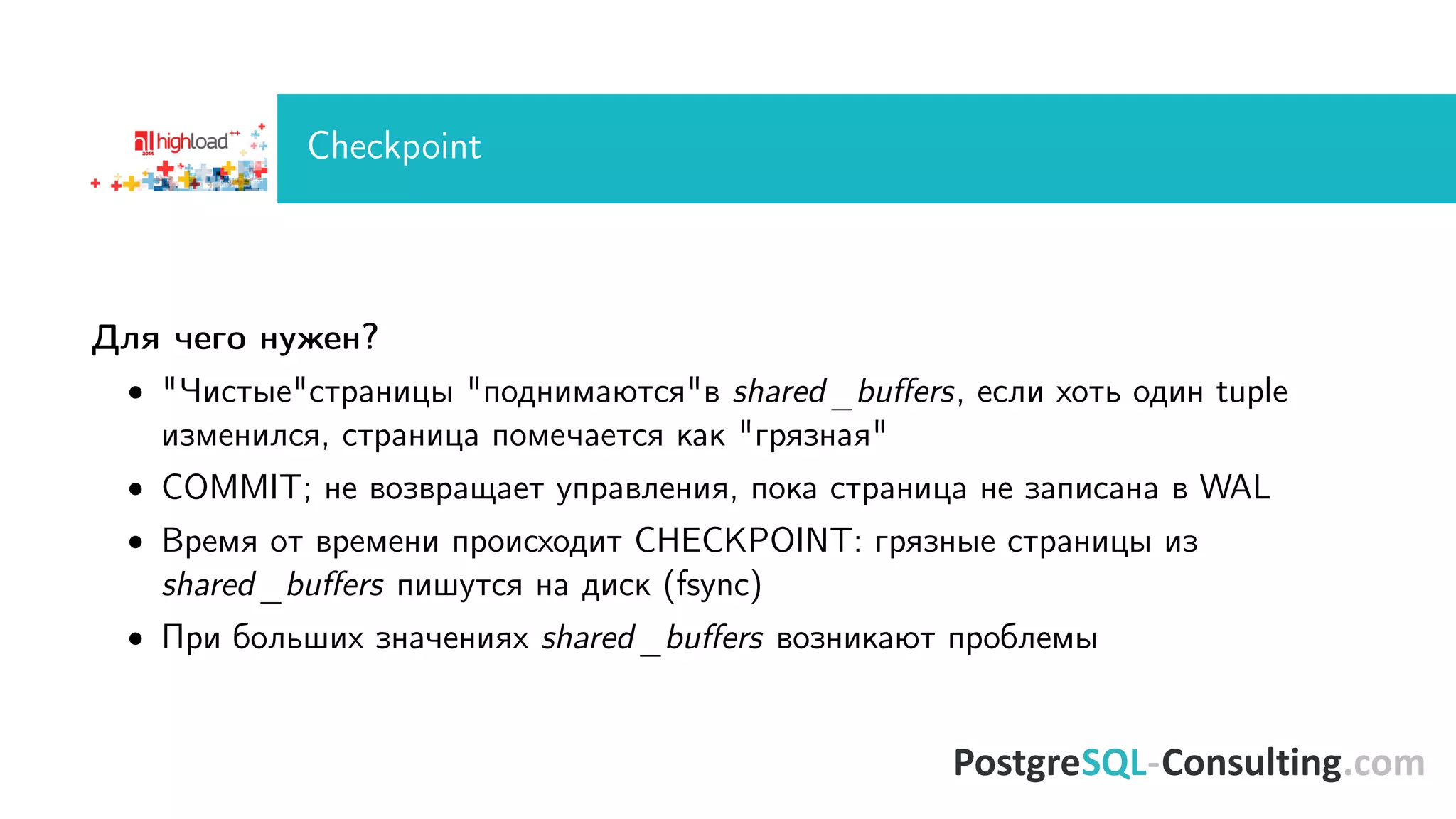 Checkpoint 
Äëÿ ÷åãî íóæåí? 
 ×èñòûåñòðàíèöû ïîäíèìàþòñÿâ shared_buers, åñëè õîòü îäèí tuple 
èçìåíèëñÿ, ñòðàíèöà ïîìå÷àåòñÿ êàê ãðÿçíàÿ 
 COMMIT; íå âîçâðàùàåò óïðàâëåíèÿ, ïîêà ñòðàíèöà íå çàïèñàíà â WAL 
 Âðåìÿ îò âðåìåíè ïðîèñõîäèò CHECKPOINT: ãðÿçíûå ñòðàíèöû èç 
shared_buers ïèøóòñÿ íà äèñê (fsync) 
 Ïðè áîëüøèõ çíà÷åíèÿõ shared_buers âîçíèêàþò ïðîáëåìû 
 