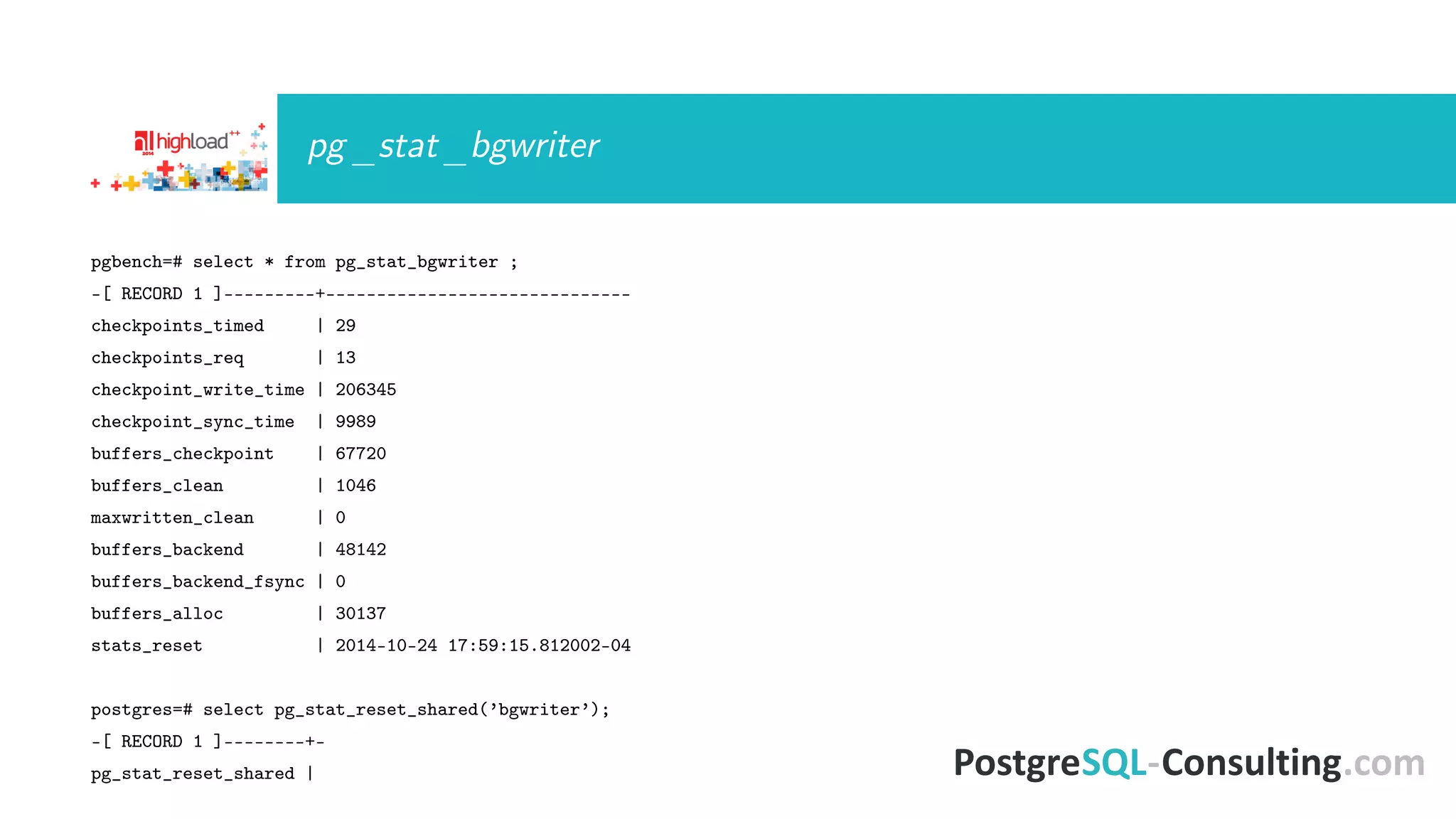 pg_stat_bgwriter 
pgbench=# select * from pg_stat_bgwriter ; 
-[ RECORD 1 ]---------+------------------------------ 
checkpoints_timed | 29 
checkpoints_req | 13 
checkpoint_write_time | 206345 
checkpoint_sync_time | 9989 
buffers_checkpoint | 67720 
buffers_clean | 1046 
maxwritten_clean | 0 
buffers_backend | 48142 
buffers_backend_fsync | 0 
buffers_alloc | 30137 
stats_reset | 2014-10-24 17:59:15.812002-04 
postgres=# select pg_stat_reset_shared(’bgwriter’); 
-[ RECORD 1 ]--------+- 
pg_stat_reset_shared | 
 