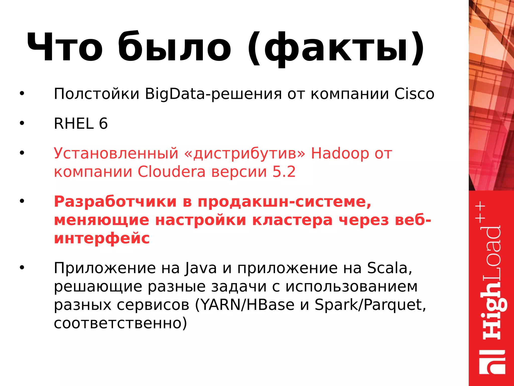 Что было (факты)
• Полстойки BigData-решения от компании Cisco
• RHEL 6
• Установленный «дистрибутив» Hadoop от
компании Cloudera версии 5.2
• Разработчики в продакшн-системе,
меняющие настройки кластера через веб-
интерфейс
• Приложение на Java и приложение на Scala,
решающие разные задачи с использованием
разных сервисов (YARN/HBase и Spark/Parquet,
соответственно)
 
