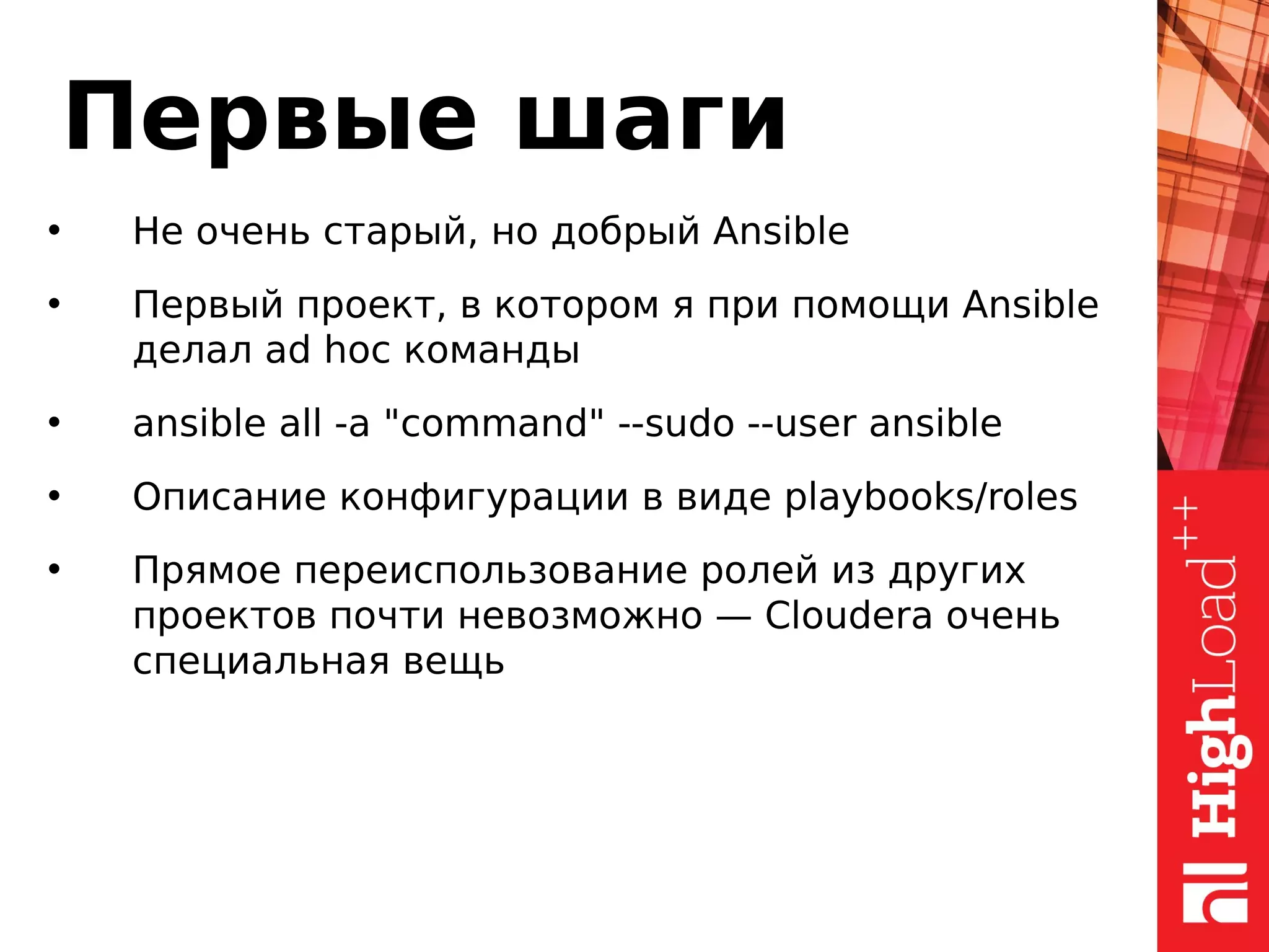 Первые шаги
• Не очень старый, но добрый Ansible
• Первый проект, в котором я при помощи Ansible
делал ad hoc команды
• ansible all -a "command" --sudo --user ansible
• Описание конфигурации в виде playbooks/roles
• Прямое переиспользование ролей из других
проектов почти невозможно — Cloudera очень
специальная вещь
 