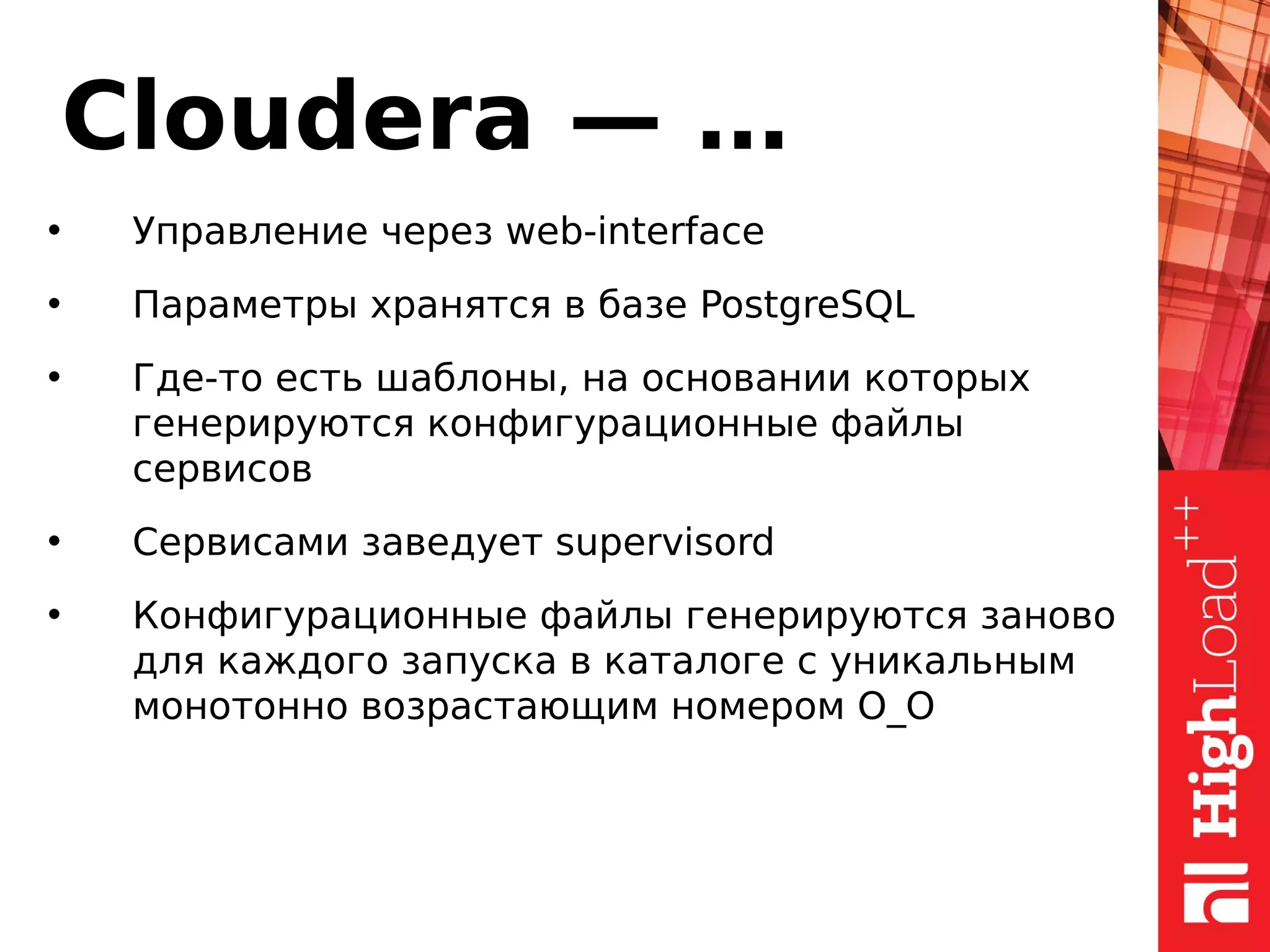 Cloudera — …
• Управление через web-interface
• Параметры хранятся в базе PostgreSQL
• Где-то есть шаблоны, на основании которых
генерируются конфигурационные файлы
сервисов
• Сервисами заведует supervisord
• Конфигурационные файлы генерируются заново
для каждого запуска в каталоге с уникальным
монотонно возрастающим номером O_O
 