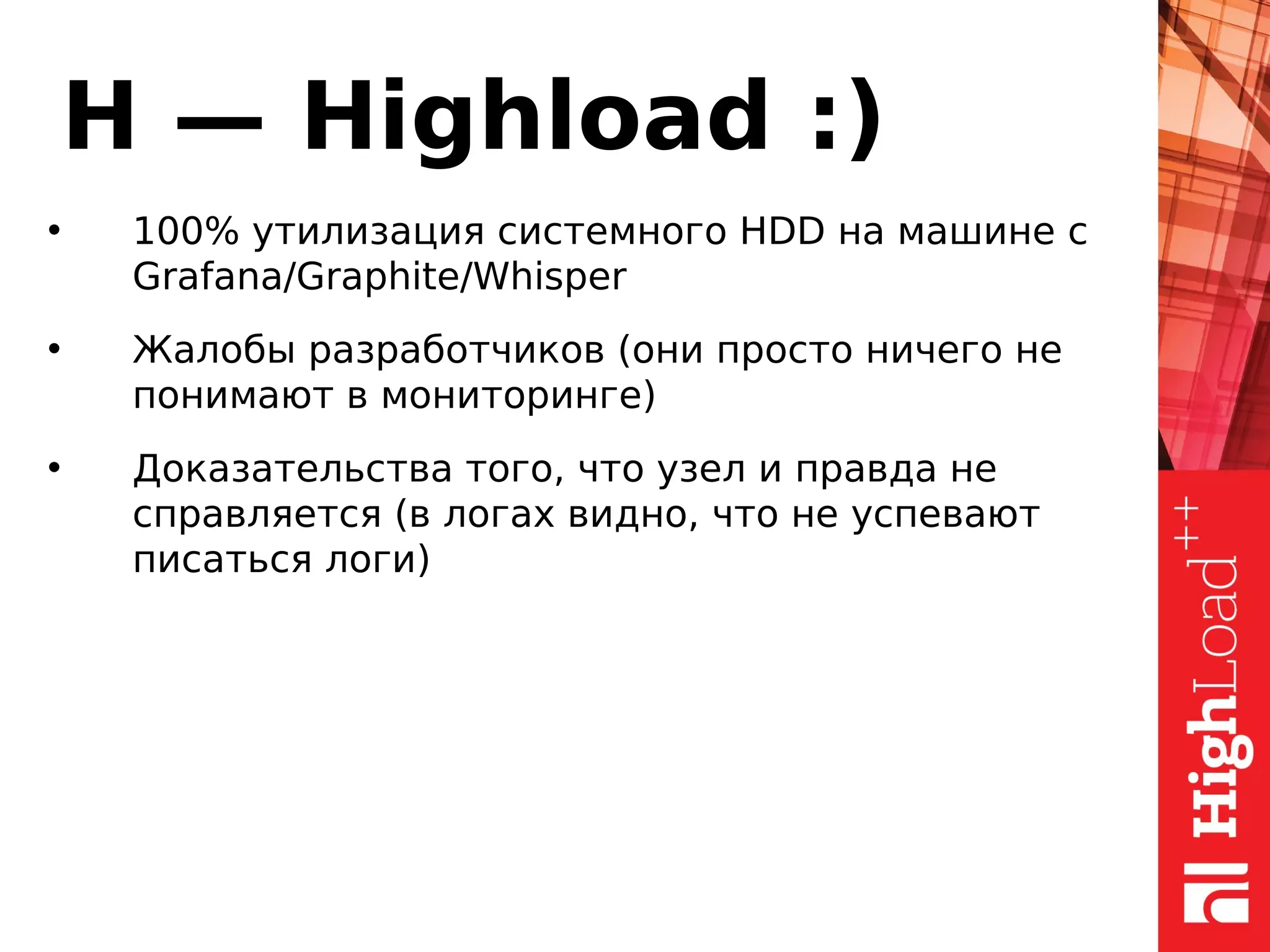 H — Highload :)
• 100% утилизация системного HDD на машине с
Grafana/Graphite/Whisper
• Жалобы разработчиков (они просто ничего не
понимают в мониторинге)
• Доказательства того, что узел и правда не
справляется (в логах видно, что не успевают
писаться логи)
 