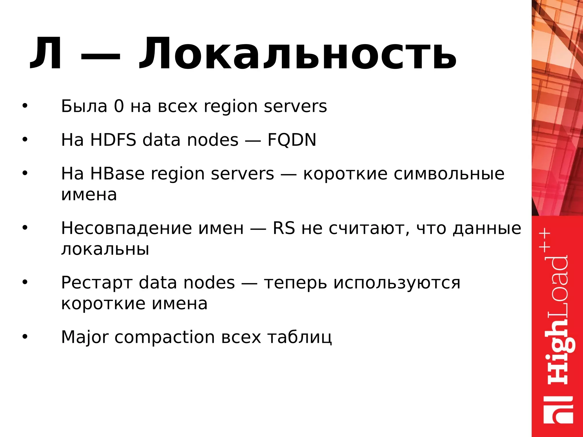 Л — Локальность
• Была 0 на всех region servers
• На HDFS data nodes — FQDN
• На HBase region servers — короткие символьные
имена
• Несовпадение имен — RS не считают, что данные
локальны
• Рестарт data nodes — теперь используются
короткие имена
• Major compaction всех таблиц
 