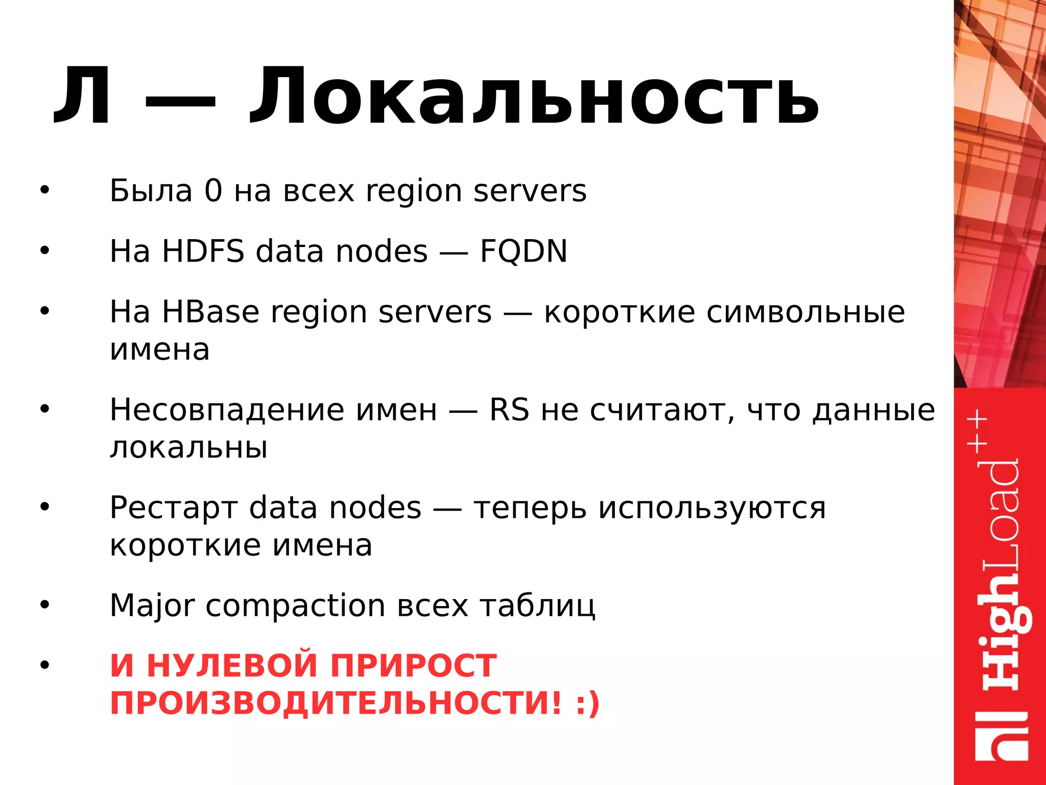 Л — Локальность
• Была 0 на всех region servers
• На HDFS data nodes — FQDN
• На HBase region servers — короткие символьные
имена
• Несовпадение имен — RS не считают, что данные
локальны
• Рестарт data nodes — теперь используются
короткие имена
• Major compaction всех таблиц
• И НУЛЕВОЙ ПРИРОСТ
ПРОИЗВОДИТЕЛЬНОСТИ! :)
 