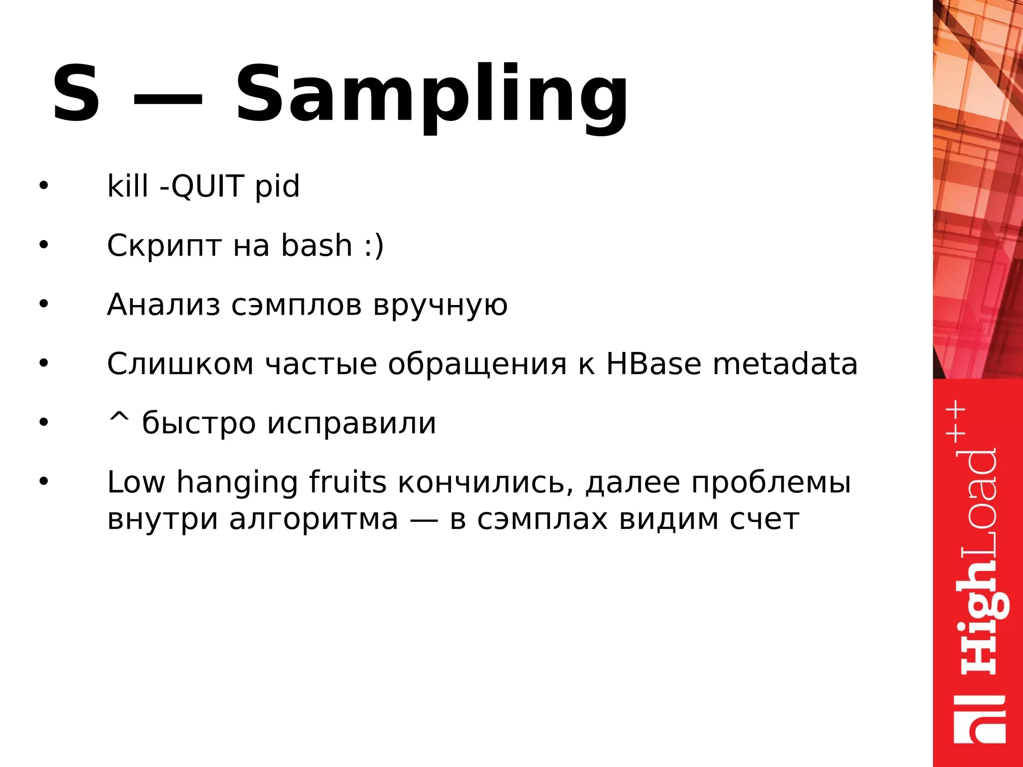 S — Sampling
• kill -QUIT pid
• Скрипт на bash :)
• Анализ сэмплов вручную
• Слишком частые обращения к HBase metadata
• ^ быстро исправили
• Low hanging fruits кончились, далее проблемы
внутри алгоритма — в сэмплах видим счет
 