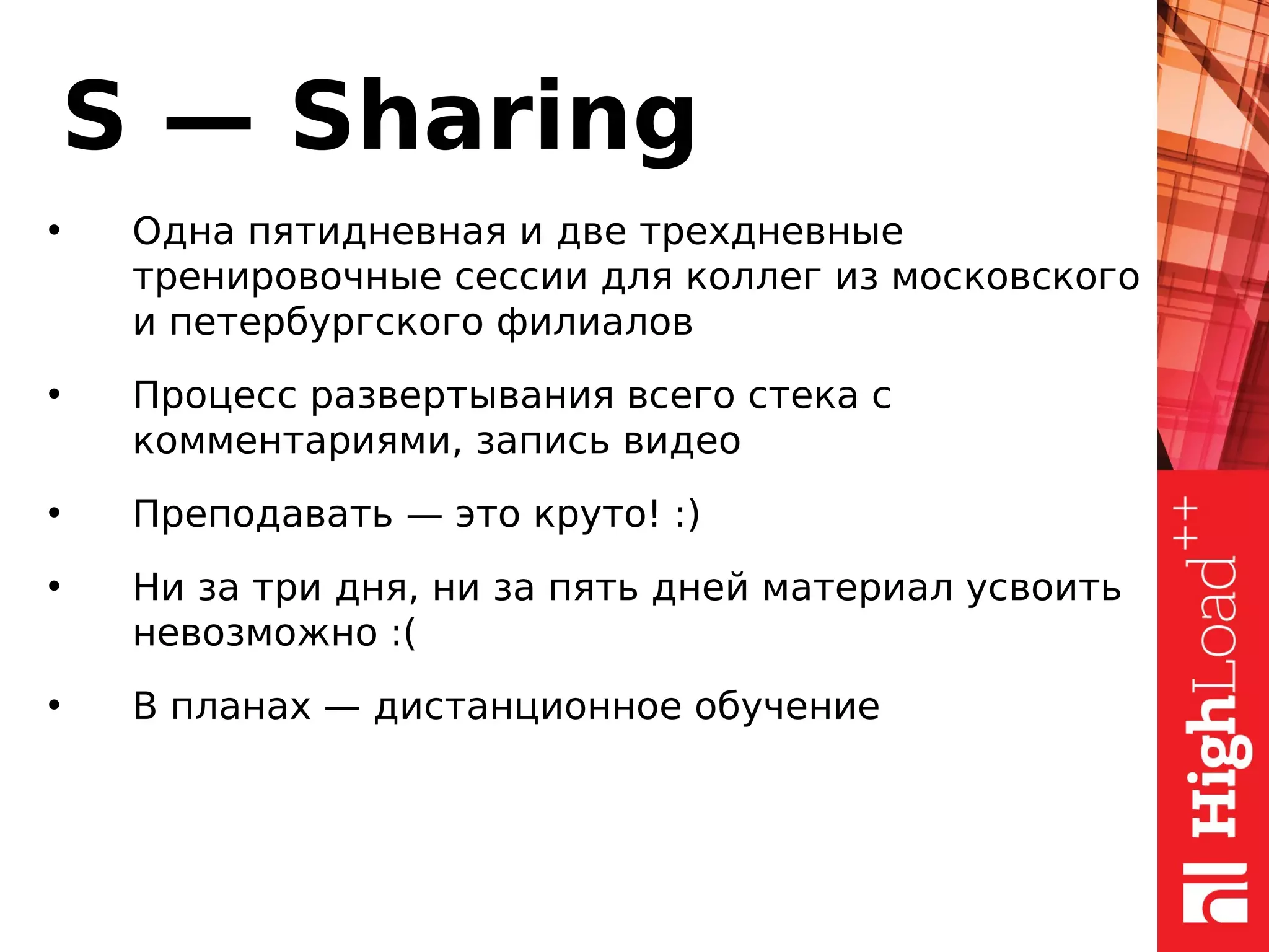 S — Sharing
• Одна пятидневная и две трехдневные
тренировочные сессии для коллег из московского
и петербургского филиалов
• Процесс развертывания всего стека с
комментариями, запись видео
• Преподавать — это круто! :)
• Ни за три дня, ни за пять дней материал усвоить
невозможно :(
• В планах — дистанционное обучение
 