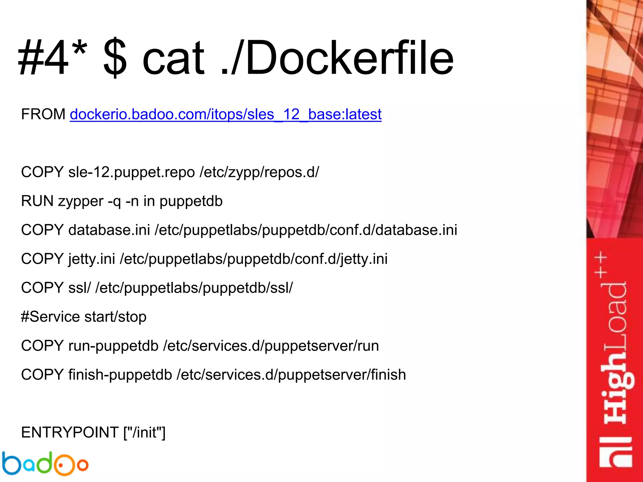 #4* $ cat ./Dockerfile
FROM dockerio.badoo.com/itops/sles_12_base:latest
COPY sle-12.puppet.repo /etc/zypp/repos.d/
RUN zypper -q -n in puppetdb
COPY database.ini /etc/puppetlabs/puppetdb/conf.d/database.ini
COPY jetty.ini /etc/puppetlabs/puppetdb/conf.d/jetty.ini
COPY ssl/ /etc/puppetlabs/puppetdb/ssl/
#Service start/stop
COPY run-puppetdb /etc/services.d/puppetserver/run
COPY finish-puppetdb /etc/services.d/puppetserver/finish
ENTRYPOINT ["/init"]
 