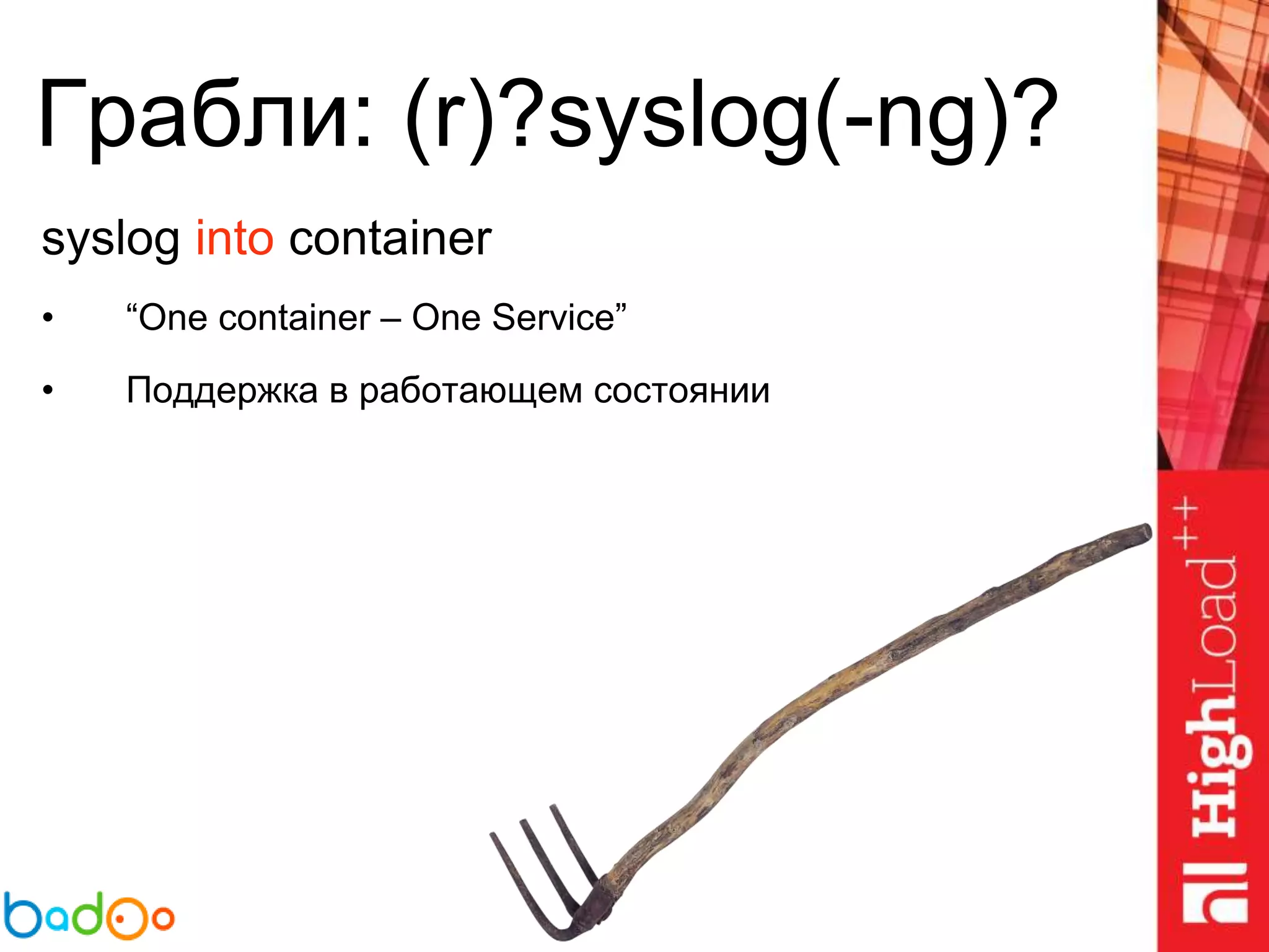 Грабли: (r)?syslog(-ng)?
syslog into container
• “One container – One Service”
• Поддержка в работающем состоянии
 