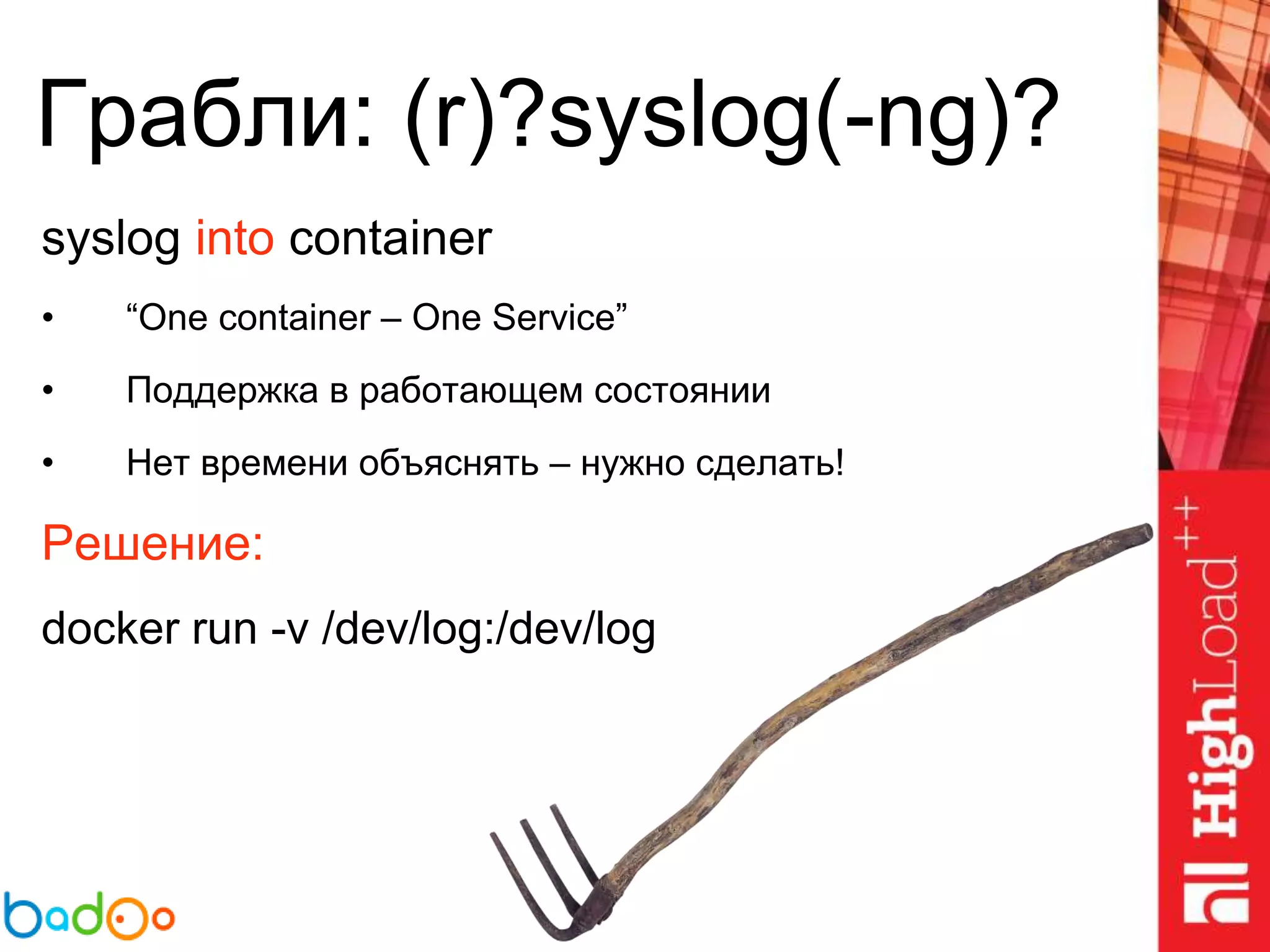 Грабли: (r)?syslog(-ng)?
syslog into container
• “One container – One Service”
• Поддержка в работающем состоянии
• Нет времени объяснять – нужно сделать!
Решение:
docker run -v /dev/log:/dev/log
 