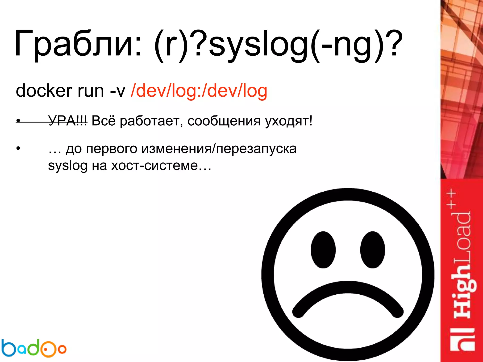 Грабли: (r)?syslog(-ng)?
docker run -v /dev/log:/dev/log
• УРА!!! Всё работает, сообщения уходят!
• … до первого изменения/перезапуска
syslog на хост-системе…
 
