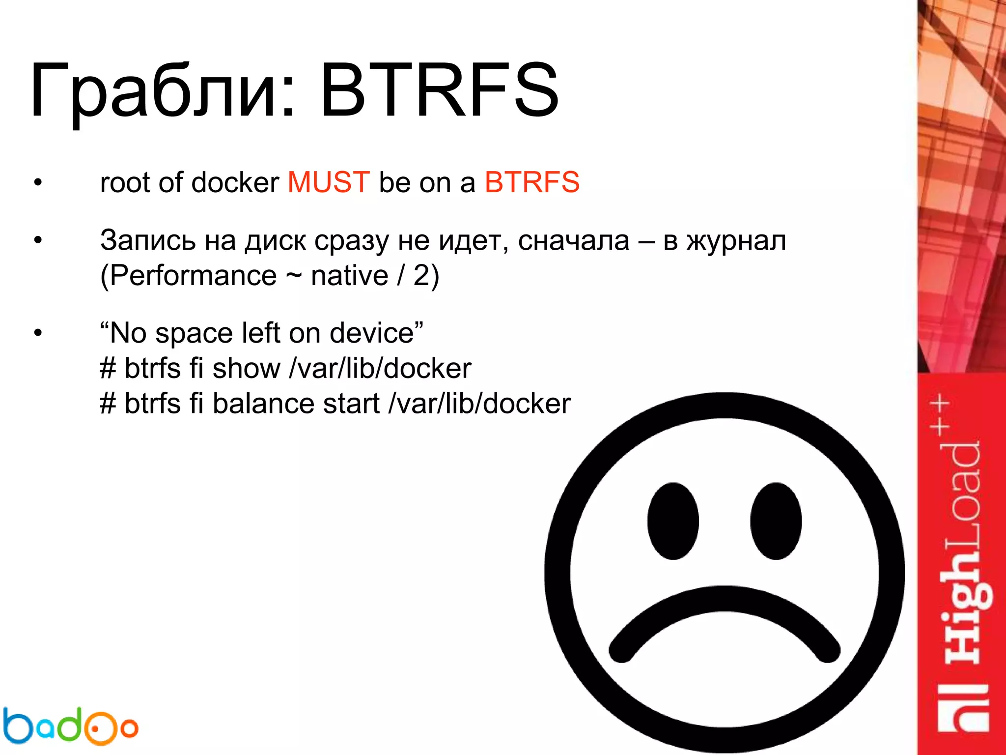 Грабли: BTRFS
• root of docker MUST be on a BTRFS
• Запись на диск сразу не идет, сначала – в журнал
(Performance ~ native / 2)
• “No space left on device”
# btrfs fi show /var/lib/docker
# btrfs fi balance start /var/lib/docker
 