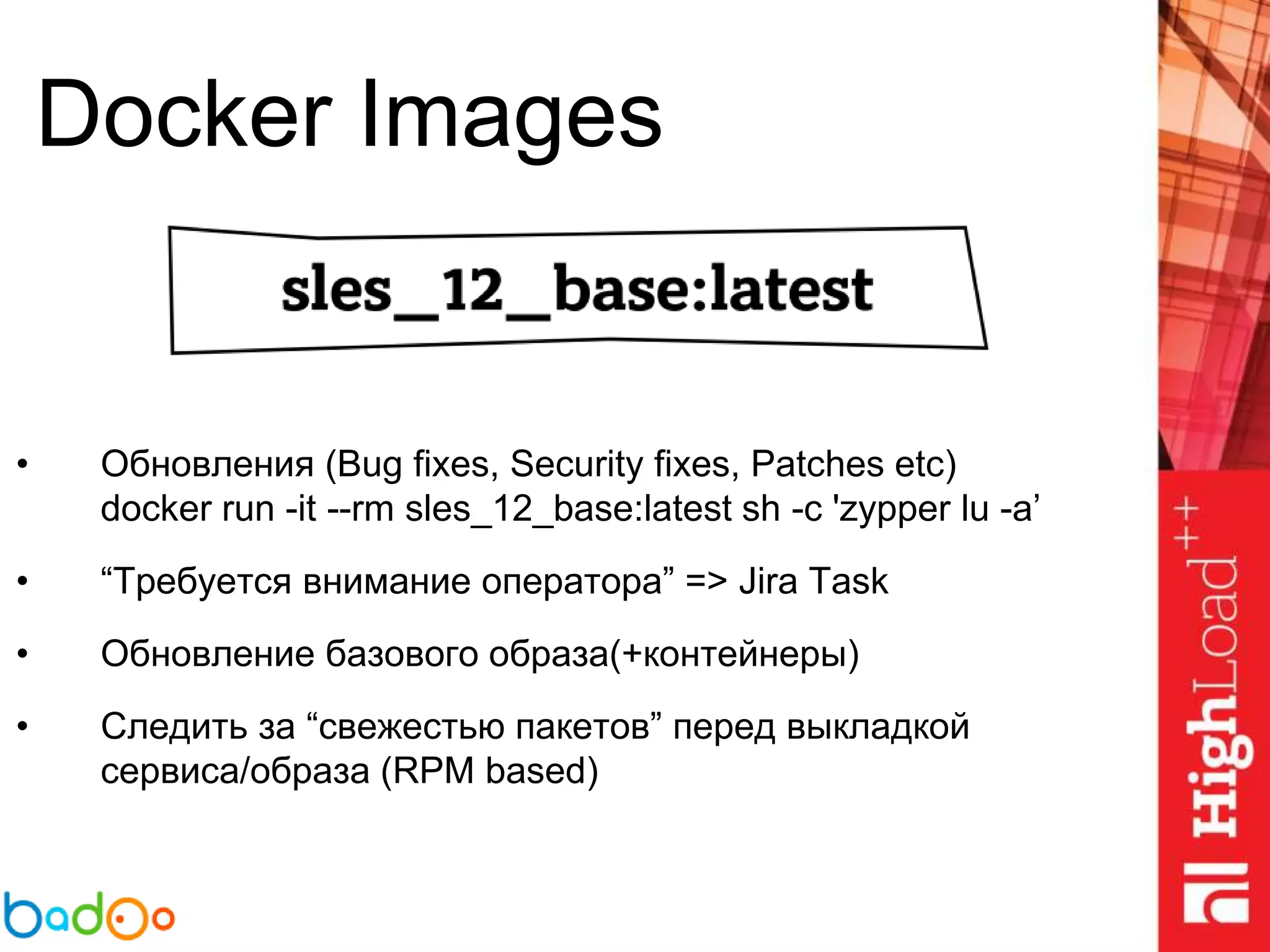 Docker Images
• Обновления (Bug fixes, Security fixes, Patches etc)
docker run -it --rm sles_12_base:latest sh -c 'zypper lu -a’
• “Требуется внимание оператора” => Jira Task
• Обновление базового образа(+контейнеры)
• Следить за “свежестью пакетов” перед выкладкой
сервиса/образа (RPM based)
 