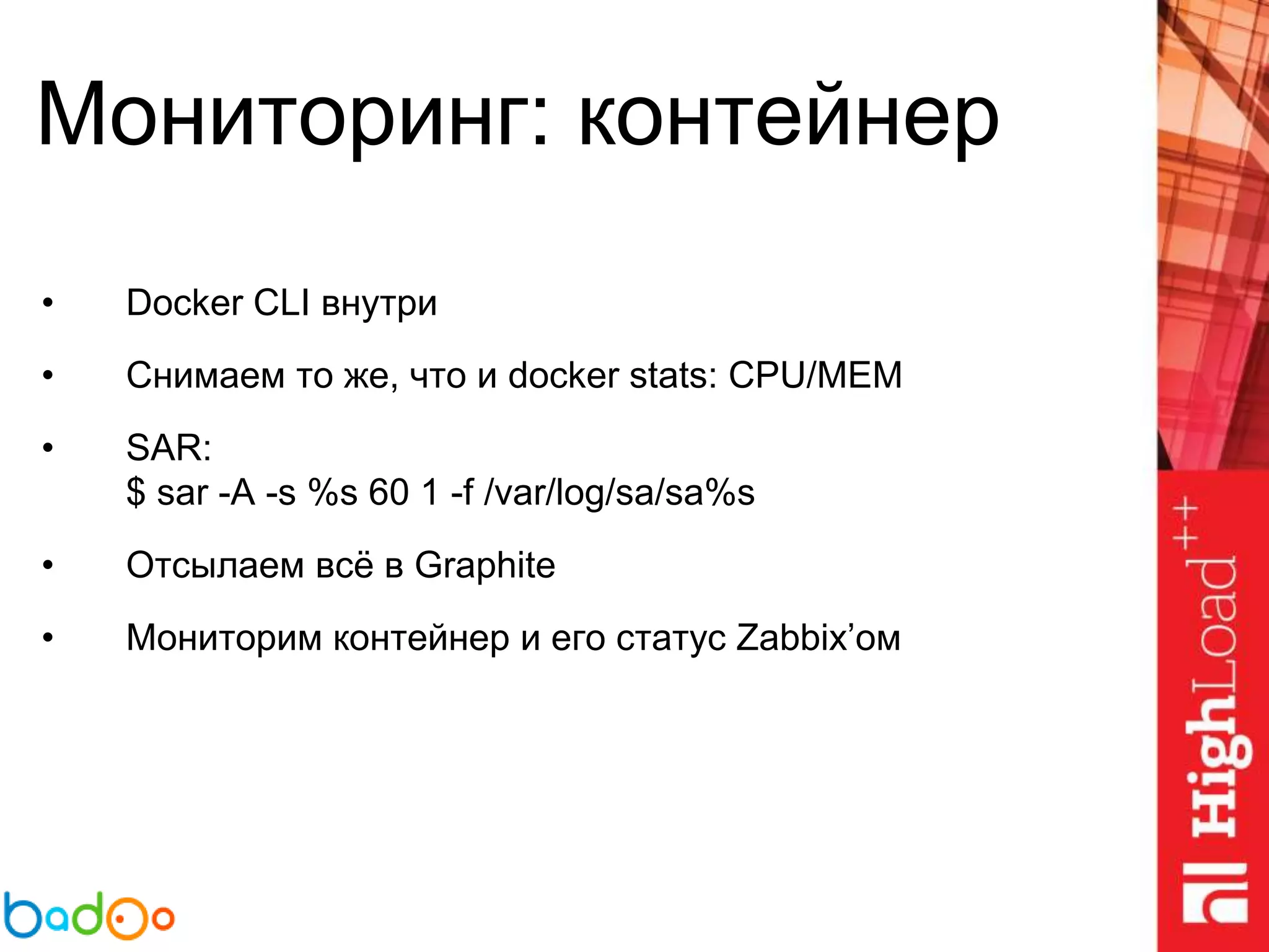 Мониторинг: контейнер
• Docker CLI внутри
• Снимаем то же, что и docker stats: CPU/MEM
• SAR:
$ sar -A -s %s 60 1 -f /var/log/sa/sa%s
• Отсылаем всё в Graphite
• Мониторим контейнер и его статус Zabbix’ом
 