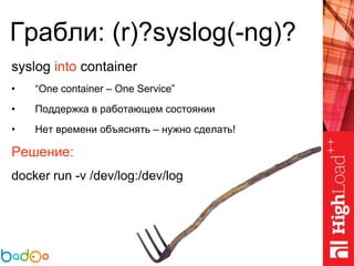 Грабли: (r)?syslog(-ng)?
syslog into container
• “One container – One Service”
• Поддержка в работающем состоянии
• Нет времени объяснять – нужно сделать!
Решение:
docker run -v /dev/log:/dev/log
 
