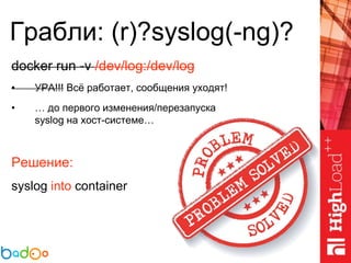 Грабли: (r)?syslog(-ng)?
docker run -v /dev/log:/dev/log
• УРА!!! Всё работает, сообщения уходят!
• … до первого изменения/перезапуска
syslog на хост-системе…
Решение:
syslog into container
 