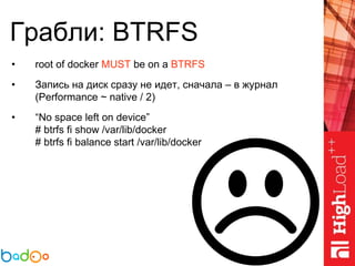 Грабли: BTRFS
• root of docker MUST be on a BTRFS
• Запись на диск сразу не идет, сначала – в журнал
(Performance ~ native / 2)
• “No space left on device”
# btrfs fi show /var/lib/docker
# btrfs fi balance start /var/lib/docker
 