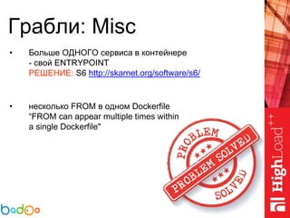 Грабли: Misc
• Больше ОДНОГО сервиса в контейнере
- свой ENTRYPOINT
РЕШЕНИЕ: S6 http://skarnet.org/software/s6/
• несколько FROM в одном Dockerfile
“FROM can appear multiple times within
a single Dockerfile"
 