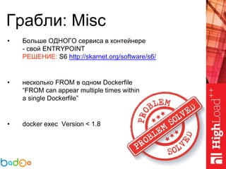 Грабли: Misc
• Больше ОДНОГО сервиса в контейнере
- свой ENTRYPOINT
РЕШЕНИЕ: S6 http://skarnet.org/software/s6/
• несколько FROM в одном Dockerfile
“FROM can appear multiple times within
a single Dockerfile”
• docker exec Version < 1.8
 