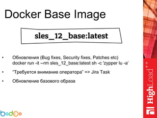 Docker Base Image
• Обновления (Bug fixes, Security fixes, Patches etc)
docker run -it --rm sles_12_base:latest sh -c 'zypper lu -a’
• “Требуется внимание оператора” => Jira Task
• Обновление базового образа
 