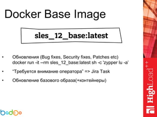 Docker Base Image
• Обновления (Bug fixes, Security fixes, Patches etc)
docker run -it --rm sles_12_base:latest sh -c 'zypper lu -a’
• “Требуется внимание оператора” => Jira Task
• Обновление базового образа(+контейнеры)
 