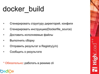 docker_build
• Сгенерировать структуру директорий, конфиги
• Сгенерировать инструкцию(Dockerfile_source)
• Доставить исполняемые файлы
• Выполнить сборку
• Отправить результат в Registry(y/n)
• Сообщить о результате
* Обязательно: работать в режиме cli
 