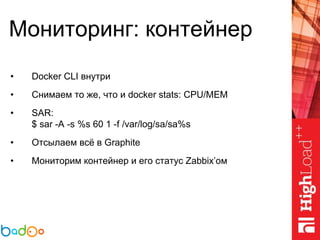 Мониторинг: контейнер
• Docker CLI внутри
• Снимаем то же, что и docker stats: CPU/MEM
• SAR:
$ sar -A -s %s 60 1 -f /var/log/sa/sa%s
• Отсылаем всё в Graphite
• Мониторим контейнер и его статус Zabbix’ом
 
