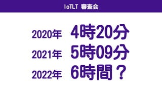 IoTLT 審査会
2020年 4時20分
2021年 5時09分
2022年 6時間？
 
