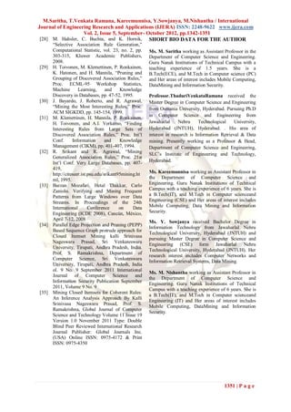 M.Saritha, T.Venkata Ramana, Kareemunnisa, Y.Sowjanya, M.Nishantha / International
Journal of Engineering Research and Applications (IJERA) ISSN: 2248-9622 www.ijera.com
                   Vol. 2, Issue 5, September- October 2012, pp.1342-1351
 [28] M. Hahsler, C. Buchta, and K. Hornik, SHORT BIO DATA FOR THE AUTHOR
       “Selective Association Rule Generation,”
       Computational Statistic, vol. 23, no. 2, pp.     Ms. M. Saritha working as Assistant Professor in the
       303-315, Kluwer Academic Publishers,             Department of Computer Science and Engineering.
       2008.                                            Guru Nanak Institutions of Technical Campus with a
[29]   H. Toivonen, M. Klemettinen, P. Ronkainen,       teaching experience of 1.5 years. She is a
       K. Hatonen, and H. Mannila, “Pruning and         B.Tech(ECE), and M.Tech in Computer science (PC)
       Grouping of Discovered Association Rules,”       and Her areas of interest includes Mobile Computing,
       Proc. ECML-95 Workshop Statistics,               DataMining and Information Security.
       Machine       Learning,      and    Knowledge
       Discovery in Databases, pp. 47-52, 1995.         Professor.ThaduriVenkataRamana received the
[30]   J. Bayardo, J. Roberto, and R. Agrawal,          Master Degree in Computer Science and Engineering
       “Mining the Most Interesting Rules,” Proc.       from Osmania University, Hyderabad. Pursuing Ph.D
       ACM SIGKDD, pp. 145-154, 1999.
                                                        in Computer Science and Engineering from
[31]   M. Klemettinen, H. Mannila, P. Ronkainen,
       H. Toivonen, and A.I. Verkamo, “Finding          Jawaharlal     Nehru     Technological     University,
       Interesting Rules from Large Sets of             Hyderabad (JNTUH), Hyderabad. . His area of
       Discovered Association Rules,” Proc. Int‟l       interest in research is Information Retrieval & Data
       Conf.      Information       and    Knowledge    mining. Presently working as a Professor & Head,
       Management (CIKM), pp. 401-407, 1994.            Department of Computer Science and Engineering,
[32]   R. Srikant and R. Agrawal, “Mining               SLC‟s Institute of Engineering and Technology,
       Generalized Association Rules,” Proc. 21st
       Int‟l Conf. Very Large Databases, pp. 407-       Hyderabad.
       419,
       http://citeseer.ist.psu.edu/srikant95mining.ht   Ms. Kareemunnisa working as Assistant Professor in
       ml, 1995.                                        the Department of Computer Science and
[33]   Barzan Mozafari, Hetal Thakkar, Carlo            Engineering. Guru Nanak Institutions of Technical
       Zaniolo. Verifying and Mining Frequent           Campus with a teaching experience of 6 years. She is
       Patterns from Large Windows over Data            a B.Tech(IT), and M.Tech in Computer scienceand
       Streams. In Proceedings of the 24th              Engineering (CSE) and Her areas of interest includes
       International       Conference      on    Data   Mobile Computing, Data Mining and Information
       Engineering (ICDE 2008), Cancún, México,         Security.
       April 7-12, 2008
                                                        Ms. Y. Sowjanya received Bachelor Degree in
[34]   Parallel Edge Projection and Pruning (PEPP)
                                                        Information Technology from Jawaharlal Nehru
       Based Sequence Graph protrude approach for
                                                        Technological University, Hyderabad (JNTUH) and
       Closed Itemset Mining kalli Srinivasa
                                                        pursuing Master Degree in Computer Science and
       Nageswara Prasad, Sri Venkateswara
                                                        Engineering (CSE) form Jawaharlal Nehru
       University, Tirupati, Andhra Pradesh, India.
                                                        Technological University, Hyderabad (JNTUH). Her
       Prof. S. Ramakrishna, Department of
                                                        research interest includes Computer Networks and
       Computer Science, Sri Venkateswara
                                                        Information Retrieval Systems, Data Mining.
       University, Tirupati, Andhra Pradesh, India
       ol. 9 No. 9 September 2011 International
                                                        Ms. M. Nishantha working as Assistant Professor in
       Journal of Computer Science and
                                                        the Department of Computer Science and
       Information Security Publication September
                                                        Engineering. Guru Nanak Institutions of Technical
       2011, Volume 9 No. 9
                                                        Campus with a teaching experience of 6 years. She is
[35]   Mining Closed Itemsets for Coherent Rules:
                                                        a B.Tech(IT), and M.Tech in Computer scienceand
       An Inference Analysis Approach By Kalli
                                                        Engineering (IT) and Her areas of interest includes
       Srinivasa Nageswara Prasad, Prof. S.
                                                        Mobile Computing, DataMining and Information
       Ramakrishna, Global Journal of Computer
                                                        Security.
       Science and Technology Volume 11 Issue 19
       Version 1.0 November 2011 Type: Double
       Blind Peer Reviewed International Research
       Journal Publisher: Global Journals Inc.
       (USA) Online ISSN: 0975-4172 & Print
       ISSN: 0975-4350




                                                                                              1351 | P a g e
 