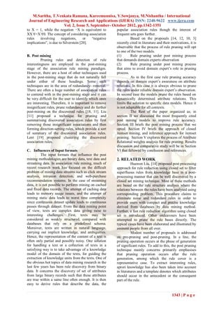 M.Saritha, T.Venkata Ramana, Kareemunnisa, Y.Sowjanya, M.Nishantha / International
 Journal of Engineering Research and Applications (IJERA) ISSN: 2248-9622 www.ijera.com
                    Vol. 2, Issue 5, September- October 2012, pp.1342-1351
to X = 1, while the negation ¬X is equivalent to        popular association rules though the interest of
XX`€=X`€0. The concept of considering association       frequent sets goes further.
rules    involving      negations,     or  “negative              Based on the proposals [14, 12, 10, 3]
implications”, is due to Silverstein [20].              recently cited in literature and their motivations, it is
                                                        observable that the process of rule pruning will opt
                                                        to one of the two models.
B. Post mining                                          (1)       Rule pruning under post mining process
          Pruning rules and detection of rule           that demands domain experts observation
interestingness are employed in the post-mining         (2)       Rule pruning under post mining process
stage of the association rule mining paradigm.          that aims to avoid domain expert‟s role in pruning
However, there are a host of other techniques used      process.
in the post-mining stage that do not naturally fall               As in the first case rule pruning accuracy
under either of these headings. Some such               depends on domain expert‟s awareness on attribute
techniques are in the area of redundancy- removal.      relations. In this case it is always obvious to prune
There are often a huge number of association rules      the rules under reliable domain expert‟s observation.
to contend with in the post-mining stage and it can     In second case the models prune the rules based on
be very difficult for the user to identify which ones   dynamically determined attribute relations. This
are interesting. Therefore, it is important to remove   limits the solution to specific data models. Hence it
insignificant rules, prune redundancy and do further    is not adaptable for all contexts.
post-mining on the discovered rules [18, 11]. Liu                 The Rest of the paper organized as; in
[11] proposed a technique for pruning and               section II we discussed the most frequently cited
summarising discovered association rules by first       post mining models to improve rule accuracy.
removing those insignificant associations and then      Section III briefs the post mining process that we
forming direction-setting rules, which provide a sort   opted. Section IV briefs the approach of closed
of summary of the discovered association rules.         itemset mining, and inference approach for itemset
Lent [19] proposed clustering the discovered            pruning. Section V explores the process of Attribute
association rules.                                      Relational weights analysis for rule pruning. Results
                                                        discussion and comparative study will be in Section
C. Influences of Input formats                          VI that fallowed by conclusion and references.
           The input formats that influence the post
mining methodologies are binary data, text data and     2. RELATED WORK
streaming data. In association rule mining, much of               Huawen Liu, [14] proposed post processing
recent research work has focused on the difficult       approach for rule reduction using closed set to filter
problem of mining data streams such as click stream     superfluous rules from knowledge base in a post-
analysis, intrusion detection, and web-purchase         processing manner that can be well discovered by a
recommendation systems. In the case of streaming        closed set mining technique. Most of these methods
data, it is not possible to perform mining on cached    are based on the rule structure analysis where the
and fixed data records. The attempt of caching data     relations between the rules have been analysed using
leads to memory usage issues, and the attempt of        corresponding problem. This procedure claims to
mining static data leads to worst time complexity       eliminate noise and redundant rules in order to
since continuous dataset update leads to continuous     provide users with compact and precise knowledge
passes through dataset. From the data mining point      derived from databases by data mining method.
of view, texts are complex data giving raise to         Further, a fast rule reduction algorithm using closed
interesting challenges. First, texts may be             set is introduced. Other endeavours have been
considered as weakly structured, compared with          attempted to prune the rule bases directly. The
databases that rely on a predefined schema.             typical cases have been elaborated and illustrated by
Moreover, texts are written in natural language,        eminent people from all over.
carrying out implicit knowledge, and ambiguities.                 Modest number of proposals is addressed
Hence, the representation of the content of a text is   on pre-pruning and post-pruning. In a line, the
often only partial and possibly noisy. One solution     pruning operation occurs at the phase of generation
for handling a text or a collection of texts in a       of significant rules. To add to this, the post pruning
satisfying way is to take advantage of a knowledge      technique mainly concerns primarily emphasises
model of the domain of the texts, for guiding the       that pruning operation occurs after the rule
extraction of knowledge units from the texts. One of    generation, among which the rule cover is a
the obvious hot topics of data mining research in the   representative case. To extract interesting rules,
last few years has been rule discovery from binary      aprori knowledge has also been taken into account
data. It concerns the discovery of set of attributes    in literatures and a template denotes which attributes
from large binary records such that these attributes    should occur in the antecedent or the consequent
are true within a same line often enough. It is then    part of the rule.
easy to derive rules that describe the data, the

                                                                                               1343 | P a g e
 