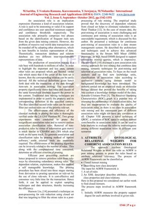 M.Saritha, T.Venkata Ramana, Kareemunnisa, Y.Sowjanya, M.Nishantha / International
 Journal of Engineering Research and Applications (IJERA) ISSN: 2248-9622 www.ijera.com
                    Vol. 2, Issue 5, September- October 2012, pp.1342-1351
          An association rule is an implication            processing of rule mining. The empirical study
expression illustrates a kind of association relation.     proved that the discovery of dependent relations
A rule is said to be interesting or valid if its support   from closed set helps to eliminate redundant rules.
and confidence are user specified minimum support          Hetal Thakkar [12]. In the case of stream data, the
and confidence thresholds respectively. The                post-mining of association is more challenging and
association rule primarily comprises two phases            continuous post mining of association rules is an
based on the identification of frequent item sets          unavoidable requirement, which is discussed by this
from the given data mining contexts. However, the          author. He presented a technique for continuous
problem of massive real world data transactions can        post-mining of association rules in a data stream
be rounded off by adopting other alternatives, which       management system. He described the architecture
in turn benefits in lossless representation of data.       and techniques used to achieve this advanced
Theoretically, transaction database and relation           functionality in the Stream Mill Miner (SMM)
database are two different inter-transformable             prototype, an SQL-based DSMS designed to support
representations of data.                                   continuous mining queries, which is impressive.
          The production of association mining is a        Hacene Cherfi [10] discussed a post association rule
rule base with hundreds to millions of rules. In order     mining approach for text mining that combines data
to highlight the important and key ones, certain           mining, semantic techniques for post-mining and
other rules are proposed which are Second –order           selection of association rules. To focus on the result
rule which states that if the cover of the item set is     analysis and to find new knowledge units,
known, then the corresponding relation can be easily       classification of association rules according to
derived. All the technical definitions given hence         qualitative criteria using domain model as
forth deal with the transaction of the data through        background knowledge has been introduced. The
item-sets in association mining. The equivalent            authors carried out an empirical study on molecular
property significantly states that rules and classes of    biology dataset that proved the benefits of taking
the same hierarchical database support the power in        into account a knowledge domain model of the data.
the content. Traditional data mining techniques are        Ronaldo Cristiano Prati [3]. The Receiver Operating
implemented in order to justify the property and its       Characteristics (ROC) graph is a popular way of
corresponding definition in the specified context.         assessing the performance of classification rules, but
The thus identified second order rules can be used to      they are inappropriate to evaluate the quality of
filter out useless rules out of the priority rule-set.     association rules, as there is no class in association
          The effectiveness and efficiency of the          rule mining and the consequent part of different
classical methods in plating the rules is thoroughly       association rules might not have any correlation at
verified under the 2.8 GHZ Pentium PC. Two group           all. Chapter VIII presents a novel technique of
experiments were conducted to prune the                    QROC, a variation of ROC space to analyze itemset
insignificant association rules and to remove useless      costs/benefits in association rules. It can be used to
association classification rules. Removal of non-          help analysts to evaluate the relative interestingness
predictive rules by virtue of information gain metric      among different association rules in different cost
is much similar to CHARM and CBA which also                scenarios.
work on the same track. To generate association and
classification rules by pruning method of Apriori          3. ATTRIBUTE       ONTOLOGICAL
software, some external tools are essentially                 RELATIONAL   WEIGHTS     FOR
required. The effectiveness of the pruning algorithm          COHERENT ASSOCIATION RULES
can be inversely related to the number of rules. This                The approach Attribute Ontological
along with the computational time consumed,                Relational Weights in short can refer as AORW is
determine an efficient criterion of pruning.               post mining process to prune the rules based on
          Efficient post processing methods are            attribute relational relevancy. The process of
hence proposed to remove pointless rules from rule-        AORW Framework can be classified as
ways by eliminating redundancy among rules. The             Closed itemset mining
dependent relation, exploitation, makes this method         Describing item class descriptor
a self manageable knowledge.               The pruning     The input for AORW Framework is
procedure has been sliced into three stages starting       1. A set of rules
from derivation to pruning operation on rule-set by        2. An XML descriptor describes attributes, classes,
the use of close rule-sets. It is cost-effective and          class properties and class relations.
consumes very little time for the transaction. Hence
                                                           Here in this proposal we considered our earlier work
forth, it can be applied to exploit sampling               to find closed itemsets.
techniques and data structures, thereby increasing         The process steps involved in AORW framework
the efficiency.                                            are
          Huawen Liu, [14] presented a technique on        1. Initially AORW measures the property support
post-processing for rule reduction using closed set            degree for each attribute involved in given rule.
that was targeting to filter the otiose rules in a post-

                                                                                                1344 | P a g e
 