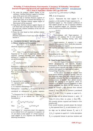 M.Saritha, T.Venkata Ramana, Kareemunnisa, Y.Sowjanya, M.Nishantha / International
 Journal of Engineering Research and Applications (IJERA) ISSN: 2248-9622 www.ijera.com
                     Vol. 2, Issue 5, September- October 2012, pp.1342-1351
2. By using the property support degree of the      fts ( st )|st :s p ( for each p 1..|DBS |)|
    attributes, Attribute Relation support of attribute
    pairs of the given rule will be measured.             DBS Is set of sequences
3. With the help of Attribute Relation supports of
    all attribute pairs of an itemset that belongs to a
                                                          fts ( st ) : Represents the total support „ts‟ of
    given rule, Attribute relation support degree of      sequence st is the number of super sequences of st
    that itemset will be measured.                        Qualified support „qs‟: The resultant coefficient of
4. Using these Attribute relation support degrees of      total support divides by size of sequence database
   Left Hand Side and Right Hand Side itemsets of         adopt as qualified support „qs‟. Qualified support
   the given rule, relation confidence of the rule will   can be found by using fallowing formulation.
   be determined.                                                        f (s )
5. Prunes the rules based on their attribute relation      f qs ( st )  ts t
                                                                         |DBS |
   support degree.
   Detailed explanation of each step can be found in                  Sub-sequence and Super-sequence: A
   Section V.                                             sequence is sub sequence for its next projected
                                                          sequence if both sequences having same total
4. CLOSED ITEMSET MINING [34]                             support.
A. Dataset adoption and formulation                                   Super-sequence: A sequence is a super
        Item Sets I: A set of diverse elements by         sequence for a sequence from which that projected,
which the sequences generate.                             if both having same total support.
                                                          Sub-sequence and super-sequence can be formulated
    n
I   ik                                                  as
   k 1 Note: „I‟ is set of diverse elements              If f ts ( st )  rs    where „rs‟ is required support
Sequence set „S‟: A set of sequences, where each          threshold given by user
sequence contains elements each element „e‟               And st :s p for any p value where fts ( st ) fts ( s p )
belongs to „I‟ and true for a function p(e). Sequence
set can formulate as
                                                          B. Closed Itemset Discovery[34]
      m                                                             As a first stage of the proposal we perform
 s   ei |( p (ei ),eiI )
                                                          dataset pre-processing and itemsets Database
     i 1
                                                          initialization. We find itemsets with single element,
Represents a sequence„s‟ of items those belongs to
                                                          in parallel prunes itemsets with single element those
set of distinct items „I‟.
                                                          contains total support less than required support.
„m‟: total ordered items.
                                                          Forward Edge Projection:
P(ei): a transaction, where ei usage is true for that
                                                                    In this phase, we select all itemsets from
transaction.
                                                          given itemset database as input in parallel. Then we
         t                                                start projecting edges from each selected itemset to
 S  s j
                                                          all possible elements. The first iteration includes the
       j 1
                                                          pruning process in parallel, from second iteration
S: represents set of sequences                            onwards this pruning is not required, which we
„t‟: represents total number of sequences and its         claimed as an efficient process compared to other
value is volatile                                         similar techniques like BIDE. In first iteration, we
sj: is a sequence that belongs to S
                                                          project an itemset s p that spawned from selected
Subsequence: a sequence s p of sequence set „S‟ is
considered as subsequence of another sequence             itemset si from DBS and an element ei considered
sq                                                        from „I‟. If the f ts ( s p ) is greater or equal to rs ,
   of Sequence Set „S‟ if all items in sequence Sp is
belongs to sq as an ordered list. This can be             then an edge will be defined between si and ei . If
formulated as
                                                           f ts ( si )  f ts ( s p ) then we prune si from DBS .
            n
If       (  s pisq )( s p  sq )                       This pruning process required and limited to first
          i 1                                            iteration only.
          n     m            s pS and sqS               From second iteration onwards project the itemset
Then      s :  s
                pi          qj
         i 1        j 1                                  S p that spawned from S p ' to each element ei of „I‟.
                      where
Total Support „ts‟ : occurrence count of a sequence       An edge can be defined between S p ' and ei if
as an ordered list in all sequences in sequence set
„S‟ can adopt as total support „ts‟ of that sequence.      fts ( s p ) is greater or equal to rs . In this description
Total support „ts‟ of a sequence can determine by         S p ' is a projected itemset in previous iteration and
fallowing formulation.


                                                                                                   1345 | P a g e
 