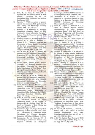 M.Saritha, T.Venkata Ramana, Kareemunnisa, Y.Sowjanya, M.Nishantha / International
Journal of Engineering Research and Applications (IJERA) ISSN: 2248-9622 www.ijera.com
                   Vol. 2, Issue 5, September- October 2012, pp.1342-1351
[5]    Prati, R., & Flach, P. "ROCCER: an                      Knowledge". ACM SIGKDD Conference on
       algorithm for rule learning based on ROC                Knowledge Discovery in Databases, 2004
       analysis".    Proceeding of the 19th             [16]   Jaroszewicz, S., & Scheffer, T: "Fast
       International Joint Conference on Artificial            Discovery of Unexpected Patterns in Data,
       Intelligence, 2005                                      Relative to a Bayesian Network". ACM
[6]    Fawcett, T: "PRIE: A system to generate                 SIGKDD Conference on Knowledge
       rulelists to maximize ROC performance".                 Discovery in Databases, 2005
       Data Mining and Knowledge Discovery              [17]   Faure, C., Delprat, D., Boulicaut, J. F., &
       Journal, 2008, 17(2), 207-224.                          Mille, A: "Iterative Bayesian Network
[7]    Kawano, H., & Kawahara, M: "Extended                    Implementation      by using       Annotated
       Association Algorithm Based on ROC                      Association Rules." 15th Int‟l Conf. on
       Analysis for Visual Information Navigator".             Knowledge Engineering and Knowledge
       Lecture Notes In Computer Science, 2002,                Management – Managing Knowledge in a
       2281, 640-649.                                          World of Networks, 2006
[8]    Piatetsky-Shapiro, G., Piatetsky-Shapiro, G.,    [18]   Liu, B., & Hsu, W: "Post-Analysis of
       Frawley, W. J., Brin, S., Motwani, R.,                  Learned Rules". AAAI/IAAI, 1996
       Ullman, J. D., : "Discovery, Analysis, and       [19]   Lent, B., Swami, A. N., & Widom, J:
       Presentation of Strong Rules". Proceedings              "Clustering Association Rules". Proceedings
       of the 11th international symposium on                  of the Thirteenth International Conference on
       Applied Stochastic Models and Data                      Data Engineering, 1997, Birmingham U.K.,
       Analysis ASMDA, 2005, 16, 191-200                       IEEE Computer Society
[9]    Liu, B., Hsu, W., & Ma, Y: "Pruning and          [20]   Savasere, A., Omiecinski, E., & Navathe, S.
       summarizing the discovered associations".               B: "Mining for strong negative associations
       Proceedings of the fifth ACM SIGKDD                     in a large database of customer transactions".
       international conference on Knowledge                   Proceedings of the 14th International
       discovery and data mining 1999, (pp. 125-               Conference       on     Data     Engineering,
       134)                                                    Washington DC, USA, 1998
[10]   Hacene Cherfi, Amedeo Napoli, Yannick            [21]   Basu, S., Mooney, R. J., Pasupuleti, K. V., &
       Toussaint: "A Conformity Measure Using                  Ghosh J: "Evaluating the Novelty of Text-
       Background Knowledge for Association                    Mined Rules using Lexical Knowledge". 7th
       Rules: Application to Text Mining", Post-               ACM SIGKDD International Conference on
       Mining of Association Rules: Techniques for             Knowledge Discovery in Databases, 2001
       Effective Knowledge Extraction, IGIGlobal,       [22]   Claudia Marinica and Fabrice Guillet:
       2009 Pages: 100-115 pp.                                 "Knowledge-Based Interactive Postmining of
[11]   Liu, B., Hsu, W., & Ma, Y.: "Pruning and                Association Rules Using Ontologies", IEEE
       summarizing the discovered associations".               TRANSACTIONS ON KNOWLEDGE
       Proceedings of the fifth ACM SIGKDD                     AND DATA ENGINEERING, VOL. 22,
       international conference on Knowledge                   NO. 6, JUNE 2010
       discovery and data mining, 1999                  [23]   M.J. Zaki and C.J. Hsiao, “Charm: An
[12]   Hetal Thakkar, Barzan Mozafari, Carlo                   Efficient Algorithm for Closed Itemset
       Zaniolo: "Continuous Post-Mining of                     Mining,” Proc. Second SIAM Int‟l Conf.
       Association Rules in a Data Stream                      Data Mining, pp. 34-43, 2002.
       Management System", Post-Mining of               [24]   J. Pei, J. Han, and R. Mao, “Closet: An
       Association Rules: Techniques for Effective             Efficient Algorithm for Mining Frequent
       Knowledge Extraction, IGIGlobal, 2009                   Closed Itemsets,” Proc. ACM SIGMOD
       Pages: 116-132 pp.                                      Workshop Research Issues in Data Mining
[13]   Kuntz, P., Guillet, F., Lehn, R., & Briand, H:          and Knowledge Discovery, pp. 21-30, 2000.
       "A User-Driven Process for Mining                [25]   M.J. Zaki and M. Ogihara, “Theoretical
       Association Rules". In D. Zighed, H.                    Foundations of Association Rules,” Proc.
       Komorowski, & J. Zytkow (Eds.), 4th Eur.                Workshop Research Issues in Data Mining
       Conf. on Principles of Data Mining and                  and Knowledge Discovery (DMKD ‟98), pp.
       Knowledge Discovery 2000                                1-8, June 1998.
[14]   Huawen Liu, Jigui Sun, Huijie Zhang: "Post-      [26]   D. Burdick, M. Calimlim, J. Flannick, J.
       Processing for Rule Reduction Using Closed              Gehrke, and T. Yiu, “Mafia: A Maximal
       Set", Post-Mining of Association Rules:                 Frequent Itemsgorithm,” IEEE Trans.
       Techniques for Effective Knowledge                      Knowledge and Data Eng., vol. 17, no. 11,
       Extraction, IGIGlobal,2009 Pages: 81-99 pp.             pp. 1490-1504, Nov. 2005.
[15]   Jaroszewicz, S., & Simovici, D. A:               [27]   J. Li, “On Optimal Rule Discovery,” IEEE
       "Interestingness of Frequent Itemsets using             Trans. Knowledge and Data Eng., vol. 18,
       Bayesian      networks      as     Background           no. 4, pp. 460-471, Apr. 2006.

                                                                                            1350 | P a g e
 