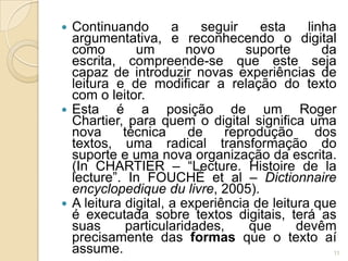  Continuando        a    seguir    esta     linha
  argumentativa, e reconhecendo o digital
  como        um        novo     suporte        da
  escrita, compreende-se que este seja
  capaz de introduzir novas experiências de
  leitura e de modificar a relação do texto
  com o leitor.
 Esta    é a posição de um Roger
  Chartier, para quem o digital significa uma
  nova     técnica      de    reprodução       dos
  textos, uma radical transformação do
  suporte e uma nova organização da escrita.
  (In CHARTIER – “Lecture. Histoire de la
  lecture”. In FOUCHÉ et al – Dictionnaire
  encyclopedique du livre, 2005).
 A leitura digital, a experiência de leitura que
  é executada sobre textos digitais, terá as
  suas      particularidades,     que      devêm
  precisamente das formas que o texto aí
  assume.                                         11
 