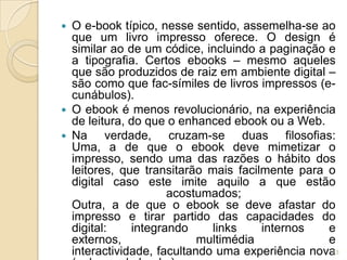  O e-book típico, nesse sentido, assemelha-se ao
  que um livro impresso oferece. O design é
  similar ao de um códice, incluindo a paginação e
  a tipografia. Certos ebooks – mesmo aqueles
  que são produzidos de raiz em ambiente digital –
  são como que fac-símiles de livros impressos (e-
  cunábulos).
 O ebook é menos revolucionário, na experiência
  de leitura, do que o enhanced ebook ou a Web.
 Na     verdade, cruzam-se duas filosofias:
  Uma, a de que o ebook deve mimetizar o
  impresso, sendo uma das razões o hábito dos
  leitores, que transitarão mais facilmente para o
  digital caso este imite aquilo a que estão
                     acostumados;
  Outra, a de que o ebook se deve afastar do
  impresso e tirar partido das capacidades do
  digital:    integrando     links    internos   e
  externos,                multimédia            e
  interactividade, facultando uma experiência nova13
 