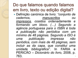 Do que falamos quando falamos
em livro, texto ou edição digital?
   Definição canónica de livro: “conjunto de
    cadernos,         manuscritos          ou
    impressos, cosidos ordenadamente e
    formando um bloco. (…) Segundo a
    agência portuguesa para o ISBN é toda
    a publicação não periódica com um
    mínimo de 48 páginas. Segundo a ISO é
    uma      publicação     impressa      não
    periódica, com mais de 48 páginas, sem
    incluir as da capa, que constitui uma
    unidade bibliográfica”. In FARIA e
    PERICÃO – Dicionário do livro, 2008, p.
    763.                                    2
 