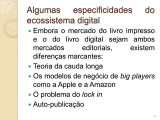 Algumas especificidades            do
ecossistema digital
 Embora o mercado do livro impresso
  e o do livro digital sejam ambos
  mercados       editoriais,  existem
  diferenças marcantes:
 Teoria da cauda longa
 Os modelos de negócio de big players
  como a Apple e a Amazon
 O problema do lock in
 Auto-publicação
                                     23
 