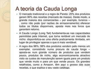 A teoria da Cauda Longa
   O mercado tradicional e a regra de Pareto: 20% dos produtos
    geram 80% das receitas (mercado de massa). Deste modo, a
    grande maioria dos comerciantes – por exemplo, livreiros –
    , como não pode (por razões de armazenamento) oferecer
    todos os títulos disponíveis, aposta mais nos livros que
    garantem retorno.
   A Cauda Longa (Long Tail) fundamenta-se nas capacidades
    permitidas pela Internet, que torna rentável um mercado de
    nicho: disponibiliza-se uma oferta praticamente ilimitada, em
    lugar de privilegiar apenas o que é mais vendável.
   A regra dos 98%: 98% dos produtos vendem pelo menos um
    exemplar, consistindo numa procura de cauda longa –
    aposta-se num grande número de produtos que vendem
    pouco, produtos de nicho, algo economicamente atractivo
    visto os custos de manutenção serem iguais para um produto
    que vende muito e para um que vende pouco. Os grandes
    retalhistas, como a Amazon, têm aqui o grosso das suas
                                                                 24
    receitas, o que explica o seu vasto catálogo.
 